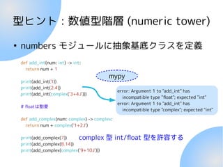 型ヒント : 数値型階層 (numeric tower)
●
numbers モジュールに抽象基底クラスを定義
complex 型 int/float 型を許容する
def add_int(num: int) -> int:
return num + 1
print(add_int(1))
print(add_int(2.4))
print(add_int(complex('3+4J')))
# floatは割愛
def add_complex(num: complex) -> complex:
return num + complex('1+2J')
print(add_complex(7))
print(add_complex(8.14))
print(add_complex(complex('9+10J')))
mypy
error: Argument 1 to "add_int" has
incompatible type "float"; expected "int"
error: Argument 1 to "add_int" has
incompatible type "complex"; expected "int"
 