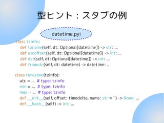 型ヒント : スタブの例
class tzinfo:
def tzname(self, dt: Optional[datetime]) -> str: ...
def utcoffset(self, dt: Optional[datetime]) -> int: ...
def dst(self, dt: Optional[datetime]) -> int: ...
def fromutc(self, dt: datetime) -> datetime: ..
class timezone(tzinfo):
utc = ... # type: tzinfo
min = ... # type: tzinfo
max = ... # type: tzinfo
def __init__(self, offset: timedelta, name: str = '') -> None: ...
def __hash__(self) -> int: ...
datetime.pyi
 