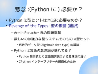 懸念 :(Python に ) 必要か？
●
Python に型ヒントは本当に必要なのか？
●
Revenge of the Types: 型の復讐 (翻訳)
– Armin Ronacher 氏の問題提起
– 欲しいのは強力な型システムそのもの ≠型ヒント
●
代数的データ型 (Algebraic data type) の議論
– Python は言語の意味論が壊れてる？
●
Python 側実装と C 言語側実装による意味論の違い
●
CPython インタープリターの最適化のため
 