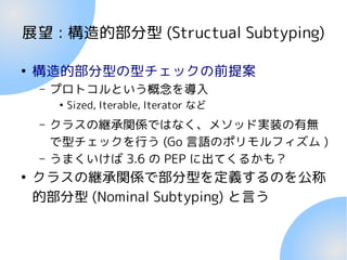 展望 : 構造的部分型 (Structual Subtyping)
●
構造的部分型の型チェックの前提案
– プロトコルという概念を導入
●
Sized, Iterable, Iterator など
– クラスの継承関係ではなく、メソッド実装の有無
で型チェックを行う (Go 言語のポリモルフィズム )
– うまくいけば 3.6 の PEP に出てくるかも？
●
クラスの継承関係で部分型を定義するのを公称
的部分型 (Nominal Subtyping) と言う
 
