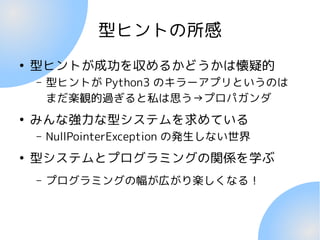 型ヒントの所感
●
型ヒントが成功を収めるかどうかは懐疑的
– 型ヒントが Python3 のキラーアプリというのは
まだ楽観的過ぎると私は思う→プロパガンダ
●
みんな強力な型システムを求めている
– NullPointerException の発生しない世界
●
型システムとプログラミングの関係を学ぶ
– プログラミングの幅が広がり楽しくなる！
 