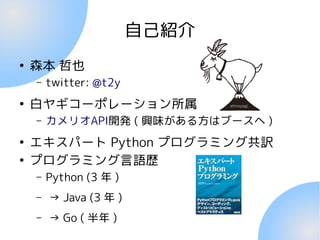自己紹介
●
森本 哲也
– twitter: @t2y
●
白ヤギコーポレーション所属
– カメリオAPI開発 ( 興味がある方はブースへ )
●
エキスパート Python プログラミング共訳
●
プログラミング言語歴
– Python (3 年 )
– → Java (3 年 )
– → Go ( 半年 )
 