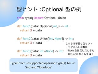 型ヒント :Optional 型の例
from typing import Optional, Union
def func1(data: Optional[int]) -> int:
return 3 + data
def func2(data: Union[int, None]) -> int:
return 3 + data
def func3(data: int=None) -> int:
return 3 + data
これらは等価な型ヒント
・デフォルト引数に
None を指定したときも
Optional 型として扱う
TypeError: unsupported operand type(s) for +:
'int' and 'NoneType'
 