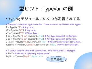 型ヒント :TypeVar の例
●
typing モジュールにいくつか定義されてる
# Some unconstrained type variables. These are used by the container types.
T = TypeVar('T') # Any type.
KT = TypeVar('KT') # Key type.
VT = TypeVar('VT') # Value type.
T_co = TypeVar('T_co', covariant=True) # Any type covariant containers.
V_co = TypeVar('V_co', covariant=True) # Any type covariant containers.
VT_co = TypeVar('VT_co', covariant=True) # Value type covariant containers.
T_contra = TypeVar('T_contra', contravariant=True) # Ditto contravariant.
# A useful type variable with constraints. This represents string types.
# TODO: What about bytearray, memoryview?
AnyStr = TypeVar('AnyStr', bytes, str)
型の別名
 