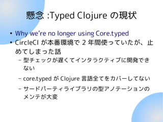 懸念 :Typed Clojure の現状
●
Why we’re no longer using Core.typed
●
CircleCI が本番環境で 2 年間使っていたが、止
めてしまった話
– 型チェックが遅くてインタラクティブに開発でき
ない
– core.typed が Clojure 言語全てをカバーしてない
– サードパーティライブラリの型アノテーションの
メンテが大変
 