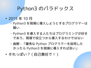 Python3 のパラドックス
●
2015 年 10 月
– Python3 を現場に導入しようとするプログラマーは
賢い
– Python3 を導入する人たちはプログラミングが好き
であり、現場で役立つから導入するわけではない
– 曲解 :...