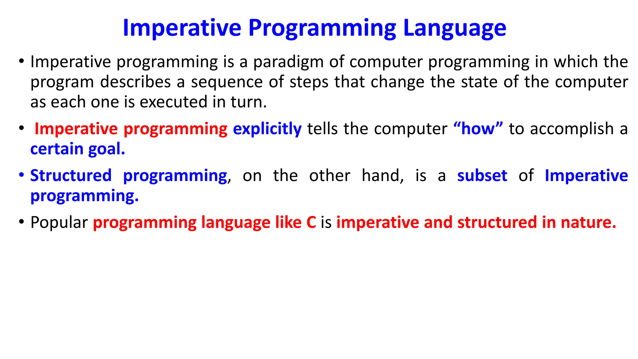 Imperative Programming Language
• Imperative programming is a paradigm of computer programming in which the
program describes a sequence of steps that change the state of the computer
as each one is executed in turn.
• Imperative programming explicitly tells the computer “how” to accomplish a
certain goal.
• Structured programming, on the other hand, is a subset of Imperative
programming.
• Popular programming language like C is imperative and structured in nature.
 