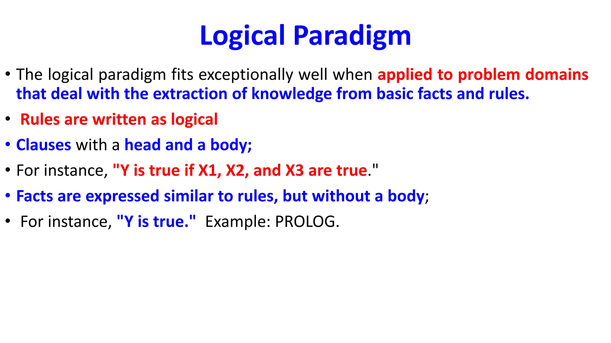 Logical Paradigm
• The logical paradigm fits exceptionally well when applied to problem domains
that deal with the extraction of knowledge from basic facts and rules.
• Rules are written as logical
• Clauses with a head and a body;
• For instance, "Y is true if X1, X2, and X3 are true."
• Facts are expressed similar to rules, but without a body;
• For instance, "Y is true." Example: PROLOG.
 