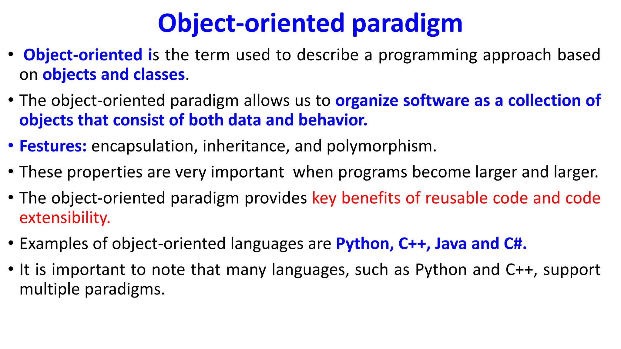Object-oriented paradigm
• Object-oriented is the term used to describe a programming approach based
on objects and classes.
• The object-oriented paradigm allows us to organize software as a collection of
objects that consist of both data and behavior.
• Festures: encapsulation, inheritance, and polymorphism.
• These properties are very important when programs become larger and larger.
• The object-oriented paradigm provides key benefits of reusable code and code
extensibility.
• Examples of object-oriented languages are Python, C++, Java and C#.
• It is important to note that many languages, such as Python and C++, support
multiple paradigms.
 