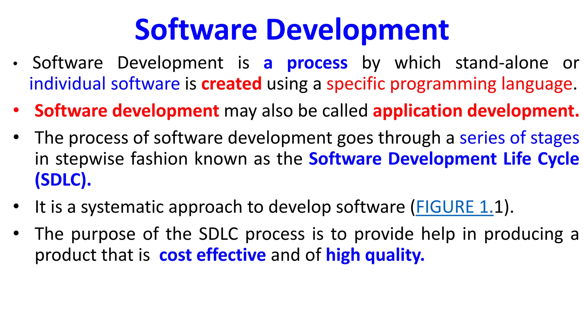 Software Development
• Software Development is a process by which stand-alone or
individual software is created using a specific programming language.
• Software development may also be called application development.
• The process of software development goes through a series of stages
in stepwise fashion known as the Software Development Life Cycle
(SDLC).
• It is a systematic approach to develop software (FIGURE 1.1).
• The purpose of the SDLC process is to provide help in producing a
product that is cost effective and of high quality.
 