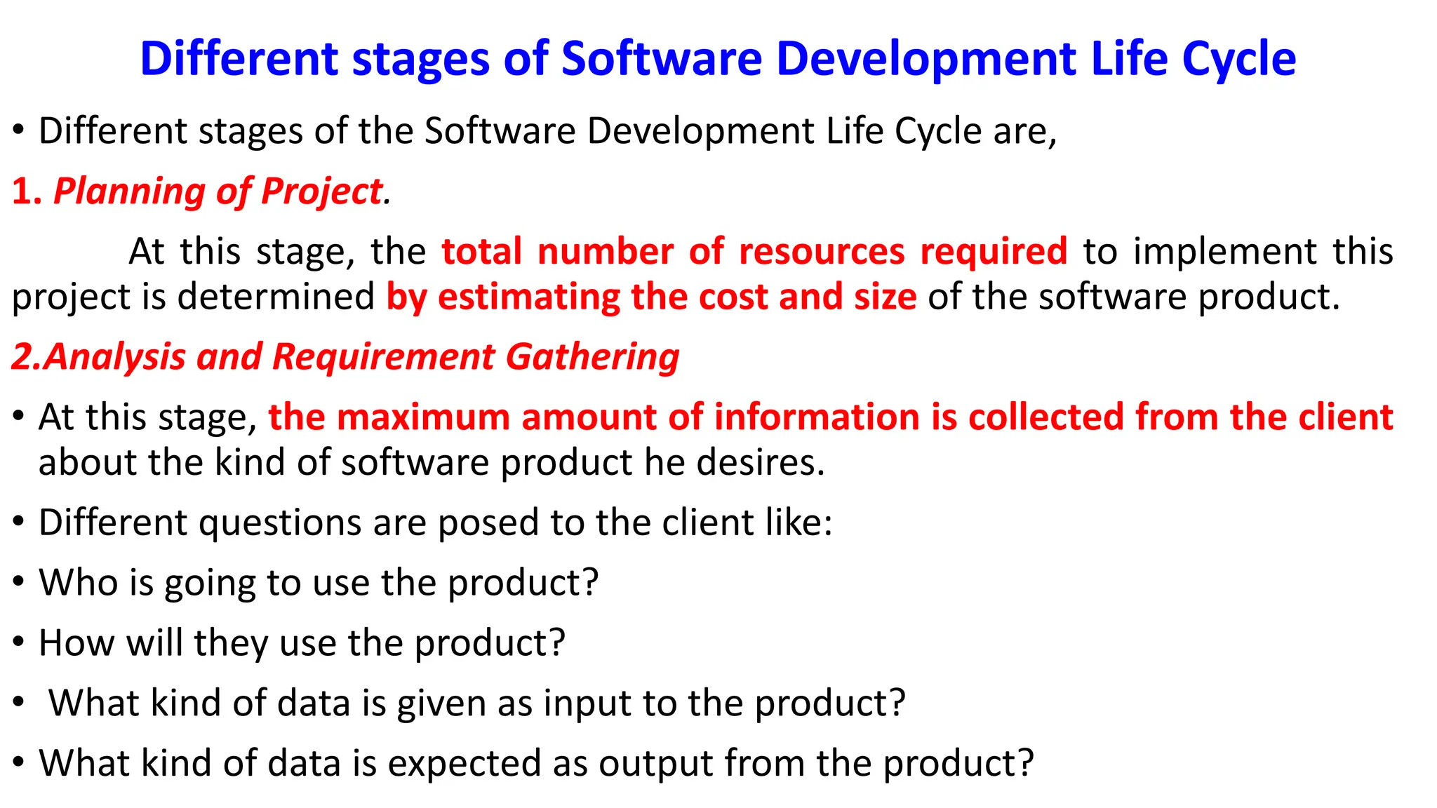Different stages of Software Development Life Cycle
• Different stages of the Software Development Life Cycle are,
1. Planning of Project.
At this stage, the total number of resources required to implement this
project is determined by estimating the cost and size of the software product.
2.Analysis and Requirement Gathering
• At this stage, the maximum amount of information is collected from the client
about the kind of software product he desires.
• Different questions are posed to the client like:
• Who is going to use the product?
• How will they use the product?
• What kind of data is given as input to the product?
• What kind of data is expected as output from the product?
 