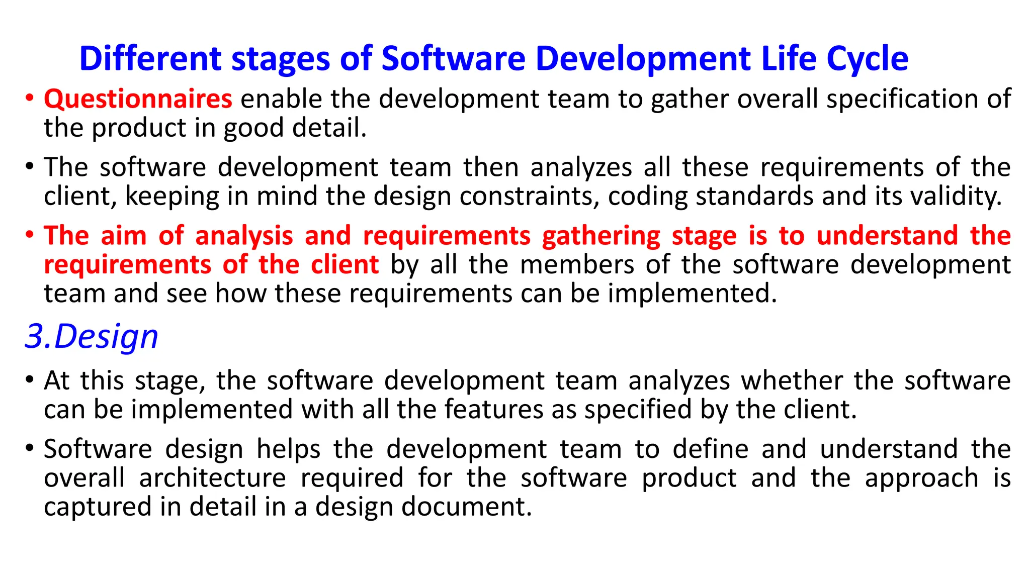 Different stages of Software Development Life Cycle
• Questionnaires enable the development team to gather overall specification of
the product in good detail.
• The software development team then analyzes all these requirements of the
client, keeping in mind the design constraints, coding standards and its validity.
• The aim of analysis and requirements gathering stage is to understand the
requirements of the client by all the members of the software development
team and see how these requirements can be implemented.
3.Design
• At this stage, the software development team analyzes whether the software
can be implemented with all the features as specified by the client.
• Software design helps the development team to define and understand the
overall architecture required for the software product and the approach is
captured in detail in a design document.
 
