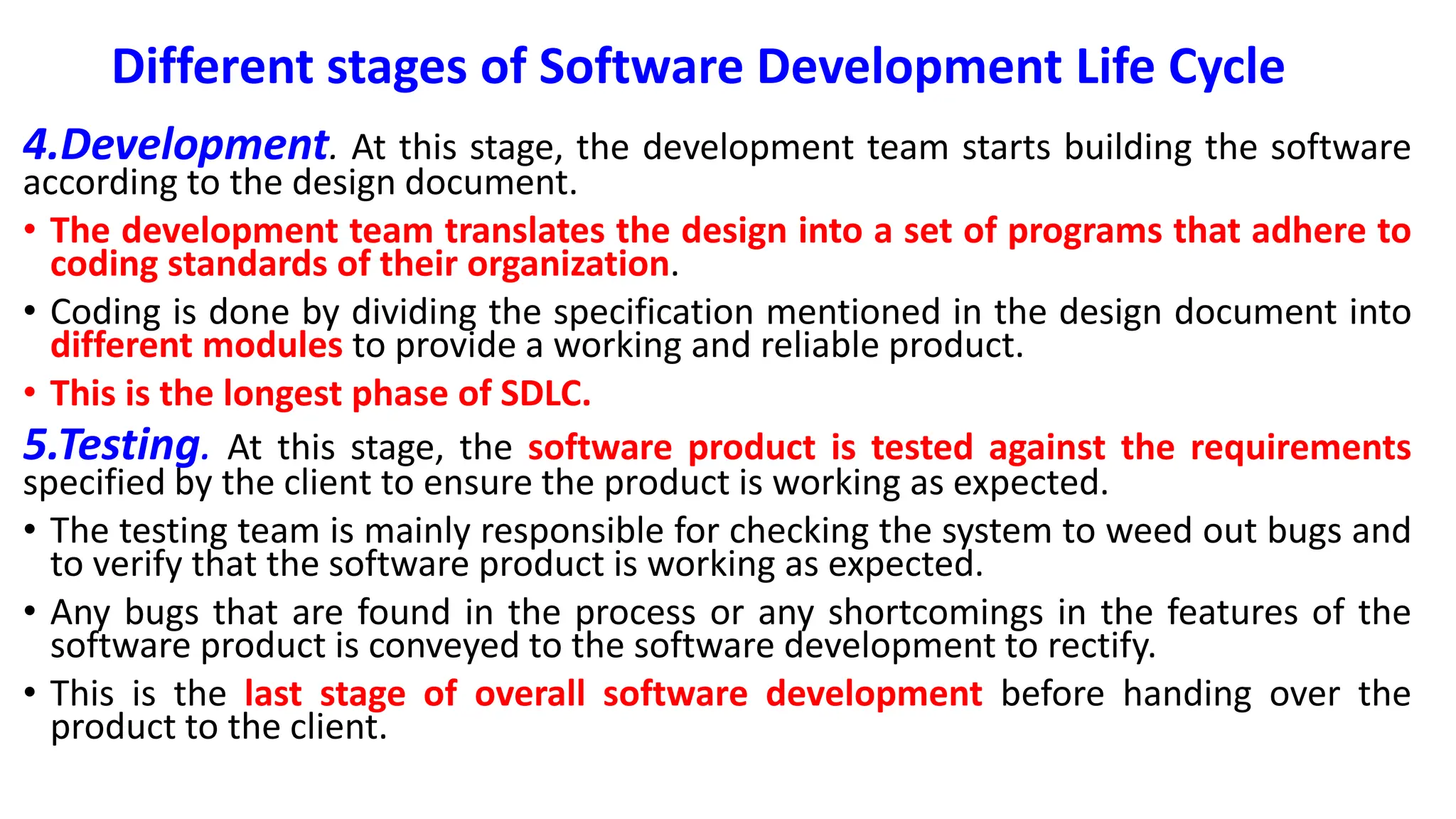 Different stages of Software Development Life Cycle
4.Development. At this stage, the development team starts building the software
according to the design document.
• The development team translates the design into a set of programs that adhere to
coding standards of their organization.
• Coding is done by dividing the specification mentioned in the design document into
different modules to provide a working and reliable product.
• This is the longest phase of SDLC.
5.Testing. At this stage, the software product is tested against the requirements
specified by the client to ensure the product is working as expected.
• The testing team is mainly responsible for checking the system to weed out bugs and
to verify that the software product is working as expected.
• Any bugs that are found in the process or any shortcomings in the features of the
software product is conveyed to the software development to rectify.
• This is the last stage of overall software development before handing over the
product to the client.
 