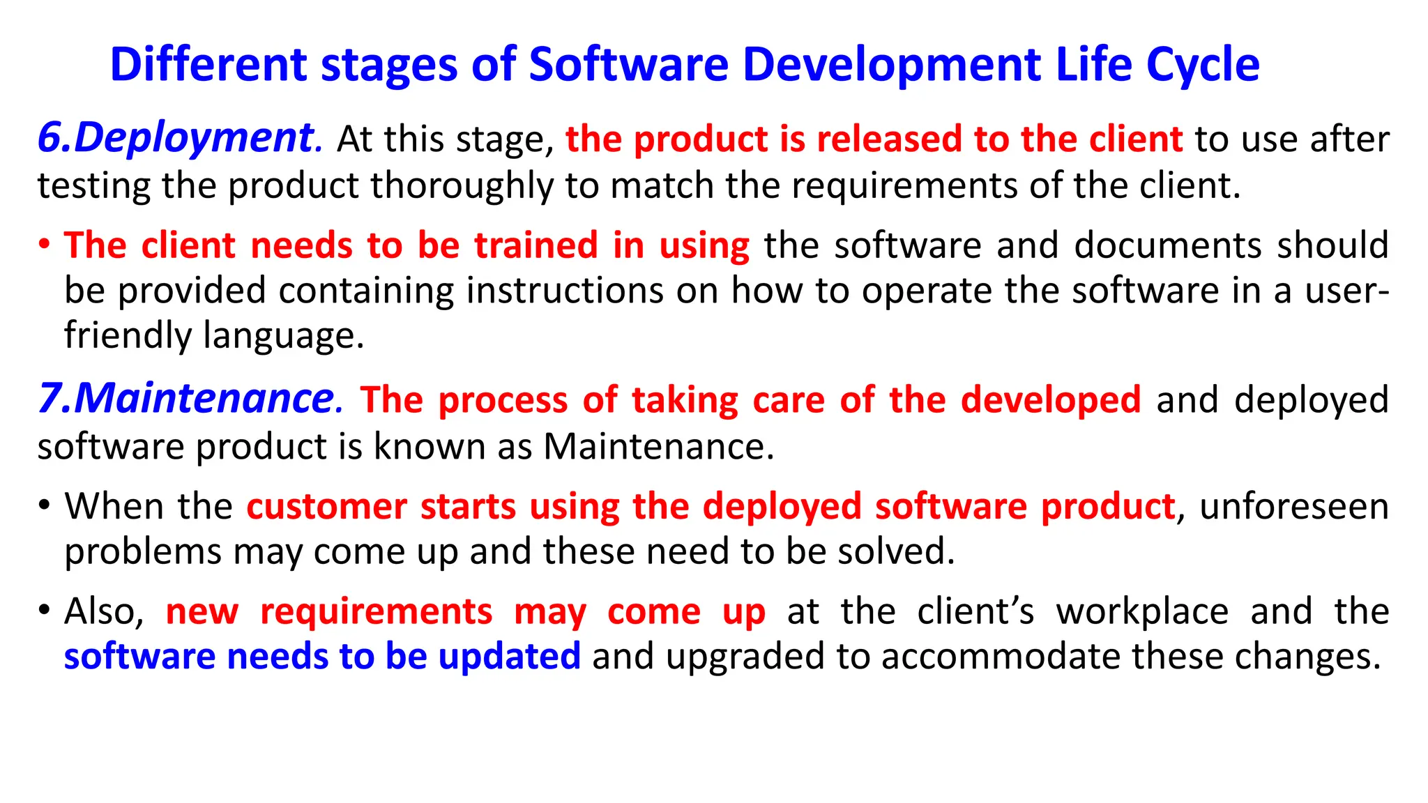 Different stages of Software Development Life Cycle
6.Deployment. At this stage, the product is released to the client to use after
testing the product thoroughly to match the requirements of the client.
• The client needs to be trained in using the software and documents should
be provided containing instructions on how to operate the software in a user-
friendly language.
7.Maintenance. The process of taking care of the developed and deployed
software product is known as Maintenance.
• When the customer starts using the deployed software product, unforeseen
problems may come up and these need to be solved.
• Also, new requirements may come up at the client’s workplace and the
software needs to be updated and upgraded to accommodate these changes.
 
