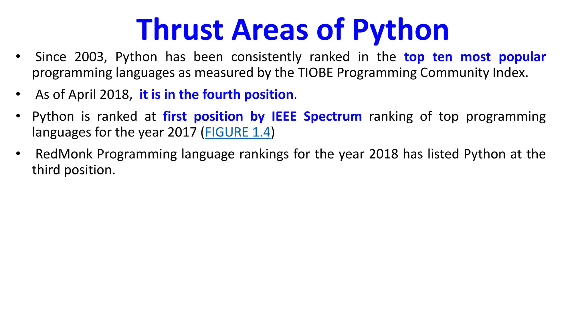 Thrust Areas of Python
• Since 2003, Python has been consistently ranked in the top ten most popular
programming languages as measured by the TIOBE Programming Community Index.
• As of April 2018, it is in the fourth position.
• Python is ranked at first position by IEEE Spectrum ranking of top programming
languages for the year 2017 (FIGURE 1.4)
• RedMonk Programming language rankings for the year 2018 has listed Python at the
third position.
 