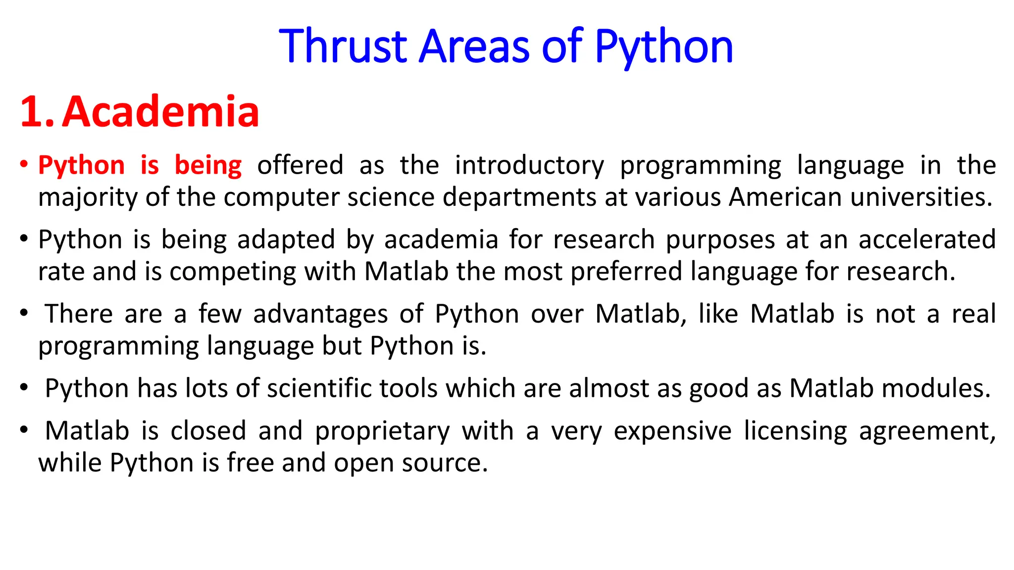Thrust Areas of Python
1.Academia
• Python is being offered as the introductory programming language in the
majority of the computer science departments at various American universities.
• Python is being adapted by academia for research purposes at an accelerated
rate and is competing with Matlab the most preferred language for research.
• There are a few advantages of Python over Matlab, like Matlab is not a real
programming language but Python is.
• Python has lots of scientific tools which are almost as good as Matlab modules.
• Matlab is closed and proprietary with a very expensive licensing agreement,
while Python is free and open source.
 