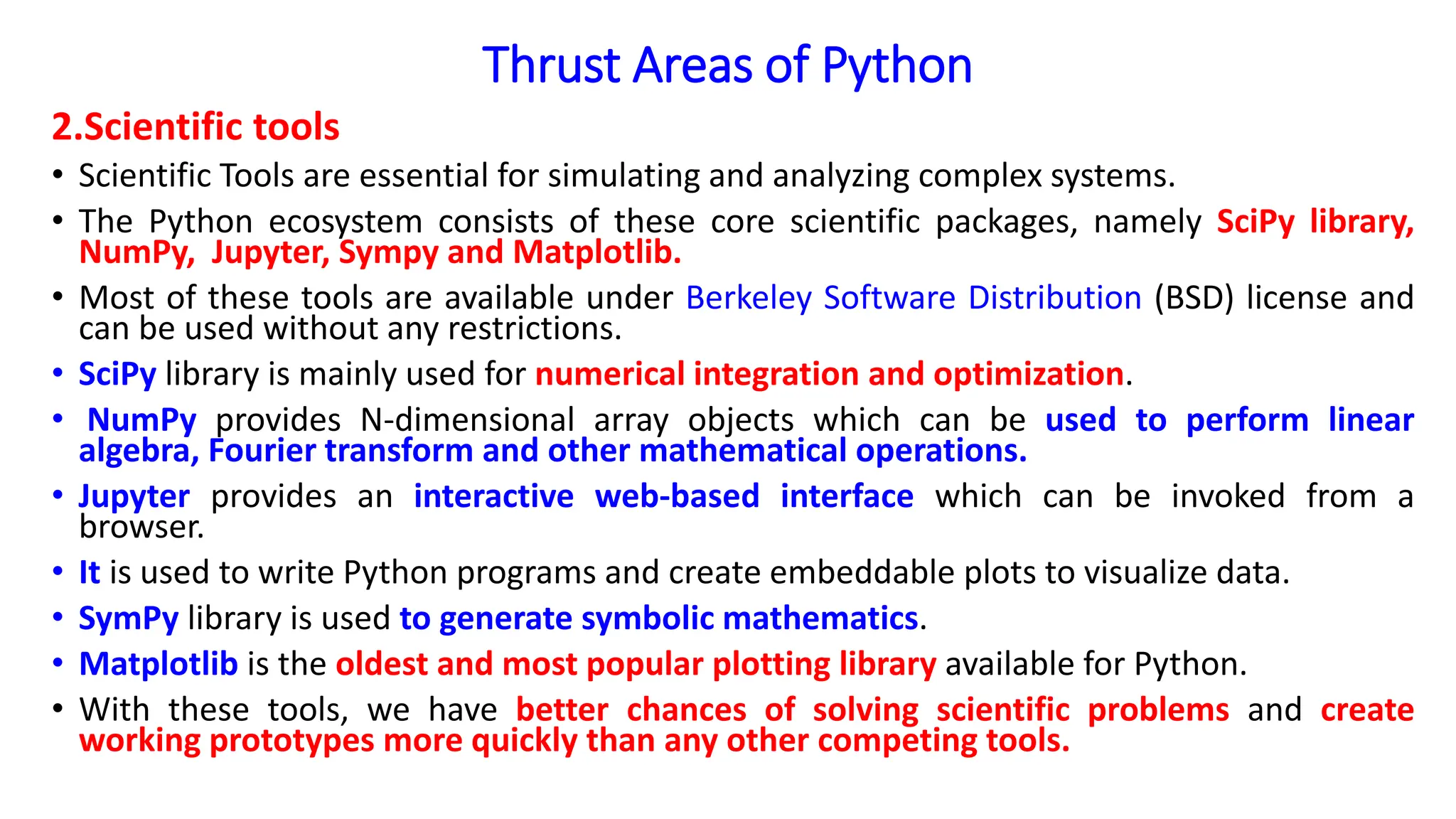 Thrust Areas of Python
2.Scientific tools
• Scientific Tools are essential for simulating and analyzing complex systems.
• The Python ecosystem consists of these core scientific packages, namely SciPy library,
NumPy, Jupyter, Sympy and Matplotlib.
• Most of these tools are available under Berkeley Software Distribution (BSD) license and
can be used without any restrictions.
• SciPy library is mainly used for numerical integration and optimization.
• NumPy provides N-dimensional array objects which can be used to perform linear
algebra, Fourier transform and other mathematical operations.
• Jupyter provides an interactive web-based interface which can be invoked from a
browser.
• It is used to write Python programs and create embeddable plots to visualize data.
• SymPy library is used to generate symbolic mathematics.
• Matplotlib is the oldest and most popular plotting library available for Python.
• With these tools, we have better chances of solving scientific problems and create
working prototypes more quickly than any other competing tools.
 