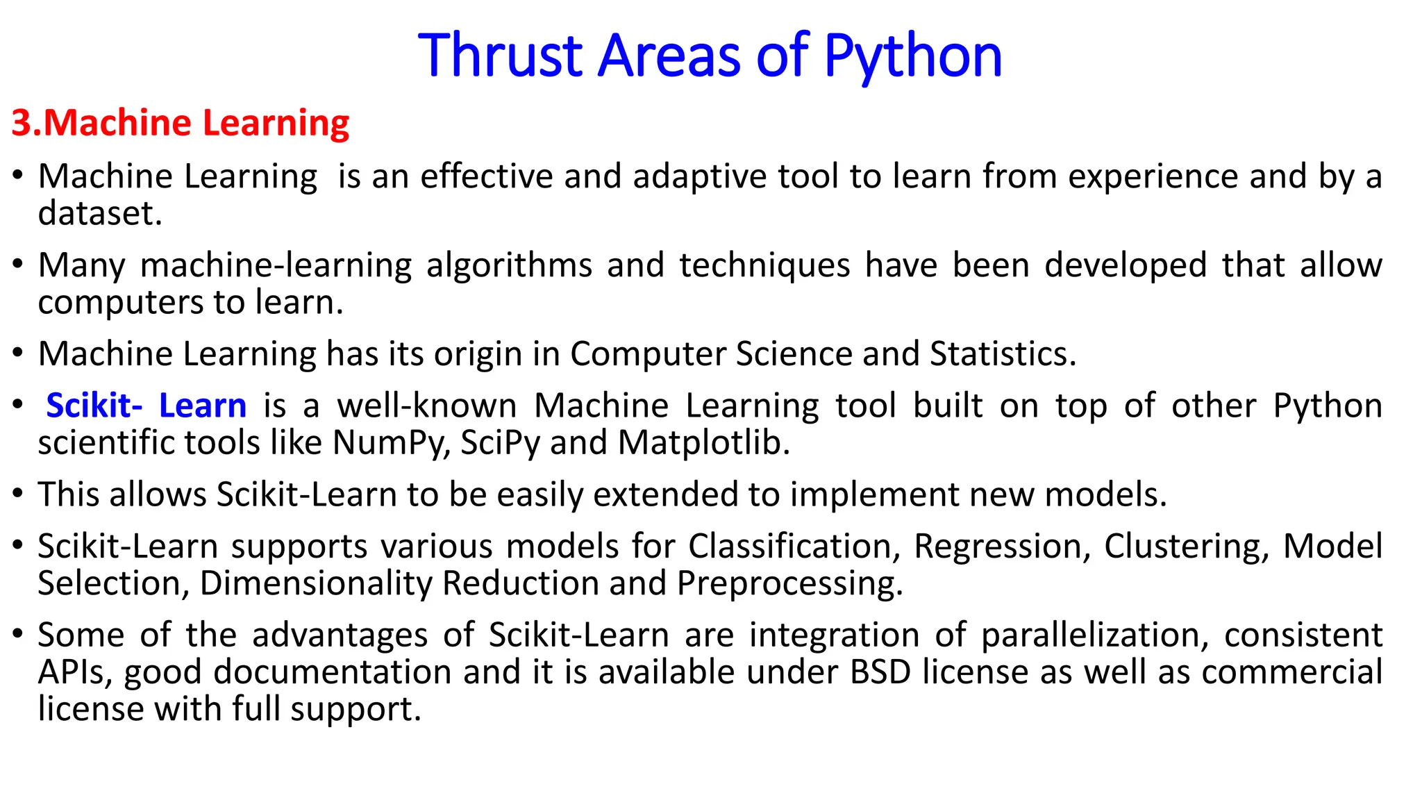 Thrust Areas of Python
3.Machine Learning
• Machine Learning is an effective and adaptive tool to learn from experience and by a
dataset.
• Many machine-learning algorithms and techniques have been developed that allow
computers to learn.
• Machine Learning has its origin in Computer Science and Statistics.
• Scikit- Learn is a well-known Machine Learning tool built on top of other Python
scientific tools like NumPy, SciPy and Matplotlib.
• This allows Scikit-Learn to be easily extended to implement new models.
• Scikit-Learn supports various models for Classification, Regression, Clustering, Model
Selection, Dimensionality Reduction and Preprocessing.
• Some of the advantages of Scikit-Learn are integration of parallelization, consistent
APIs, good documentation and it is available under BSD license as well as commercial
license with full support.
 