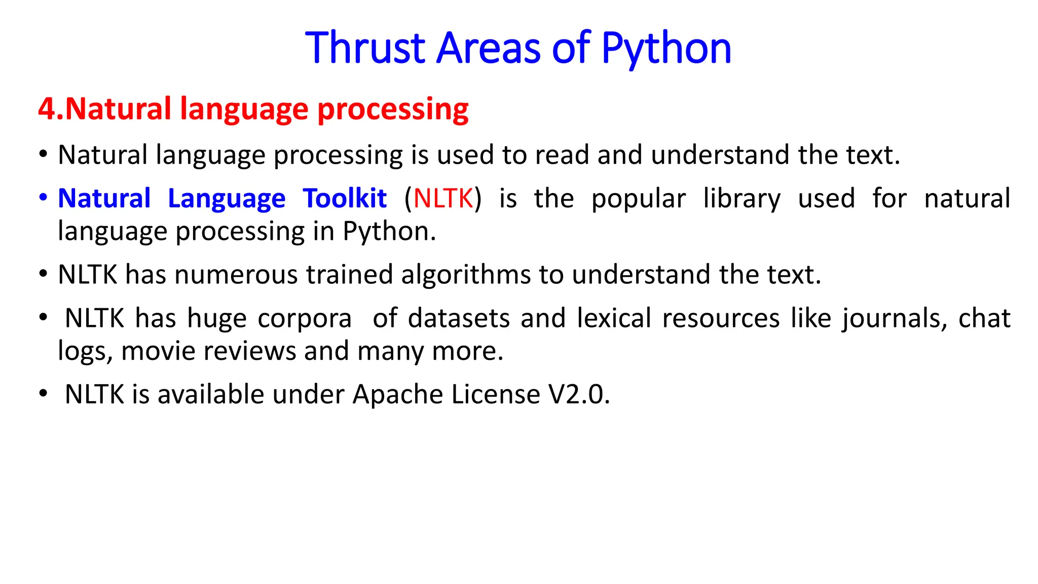 Thrust Areas of Python
4.Natural language processing
• Natural language processing is used to read and understand the text.
• Natural Language Toolkit (NLTK) is the popular library used for natural
language processing in Python.
• NLTK has numerous trained algorithms to understand the text.
• NLTK has huge corpora of datasets and lexical resources like journals, chat
logs, movie reviews and many more.
• NLTK is available under Apache License V2.0.
 