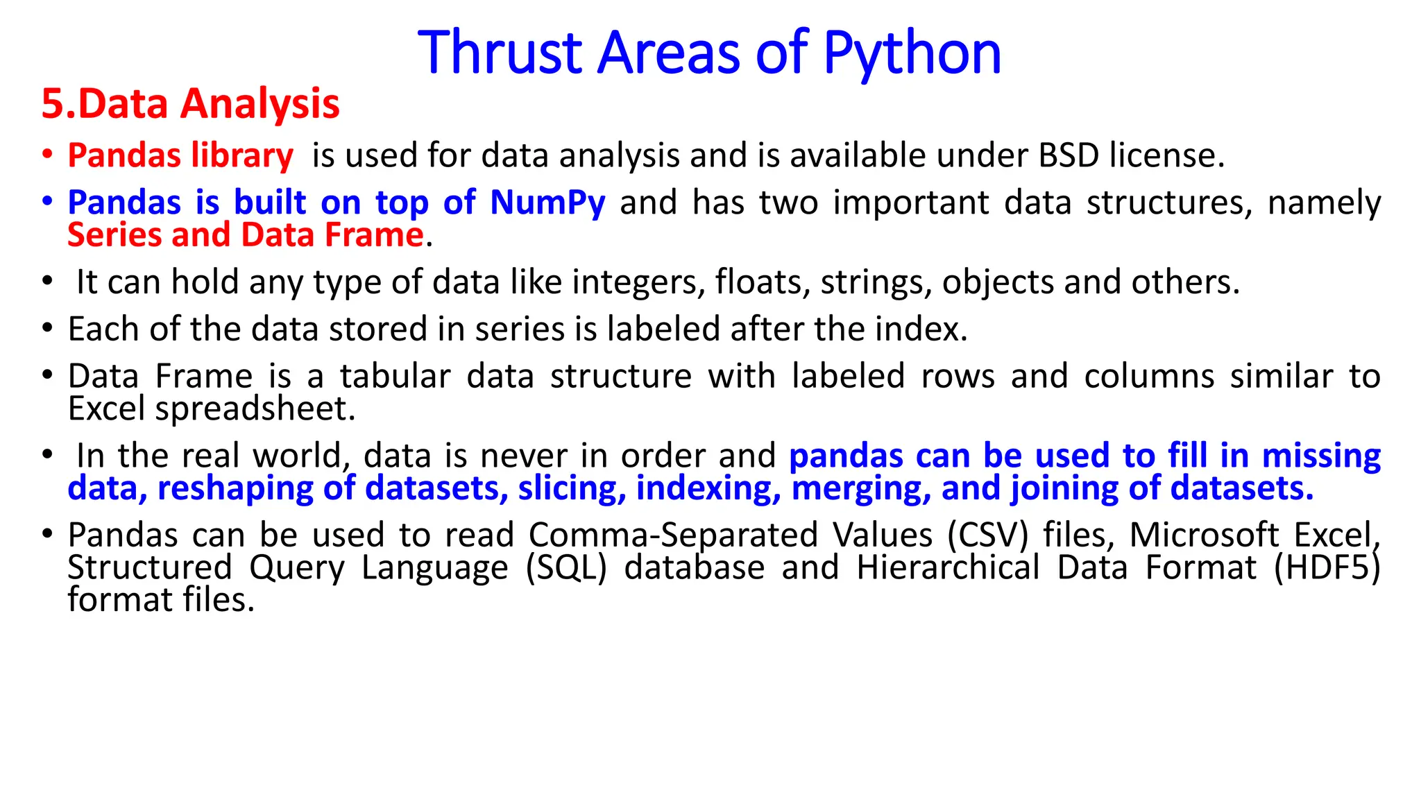 Thrust Areas of Python
5.Data Analysis
• Pandas library is used for data analysis and is available under BSD license.
• Pandas is built on top of NumPy and has two important data structures, namely
Series and Data Frame.
• It can hold any type of data like integers, floats, strings, objects and others.
• Each of the data stored in series is labeled after the index.
• Data Frame is a tabular data structure with labeled rows and columns similar to
Excel spreadsheet.
• In the real world, data is never in order and pandas can be used to fill in missing
data, reshaping of datasets, slicing, indexing, merging, and joining of datasets.
• Pandas can be used to read Comma-Separated Values (CSV) files, Microsoft Excel,
Structured Query Language (SQL) database and Hierarchical Data Format (HDF5)
format files.
 