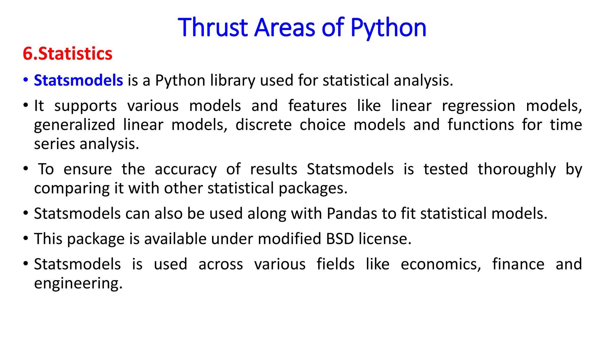 Thrust Areas of Python
6.Statistics
• Statsmodels is a Python library used for statistical analysis.
• It supports various models and features like linear regression models,
generalized linear models, discrete choice models and functions for time
series analysis.
• To ensure the accuracy of results Statsmodels is tested thoroughly by
comparing it with other statistical packages.
• Statsmodels can also be used along with Pandas to fit statistical models.
• This package is available under modified BSD license.
• Statsmodels is used across various fields like economics, finance and
engineering.
 