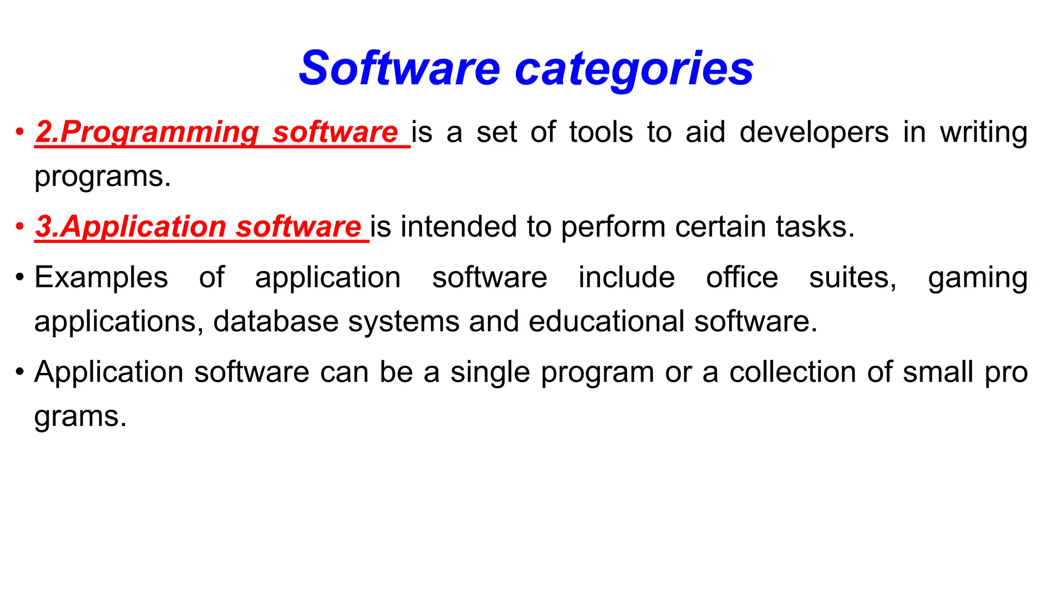 Software categories
• 2.Programming software is a set of tools to aid developers in writing
programs.
• 3.Application software is intended to perform certain tasks.
• Examples of application software include office suites, gaming
applications, database systems and educational software.
• Application software can be a single program or a collection of small pro
grams.
 