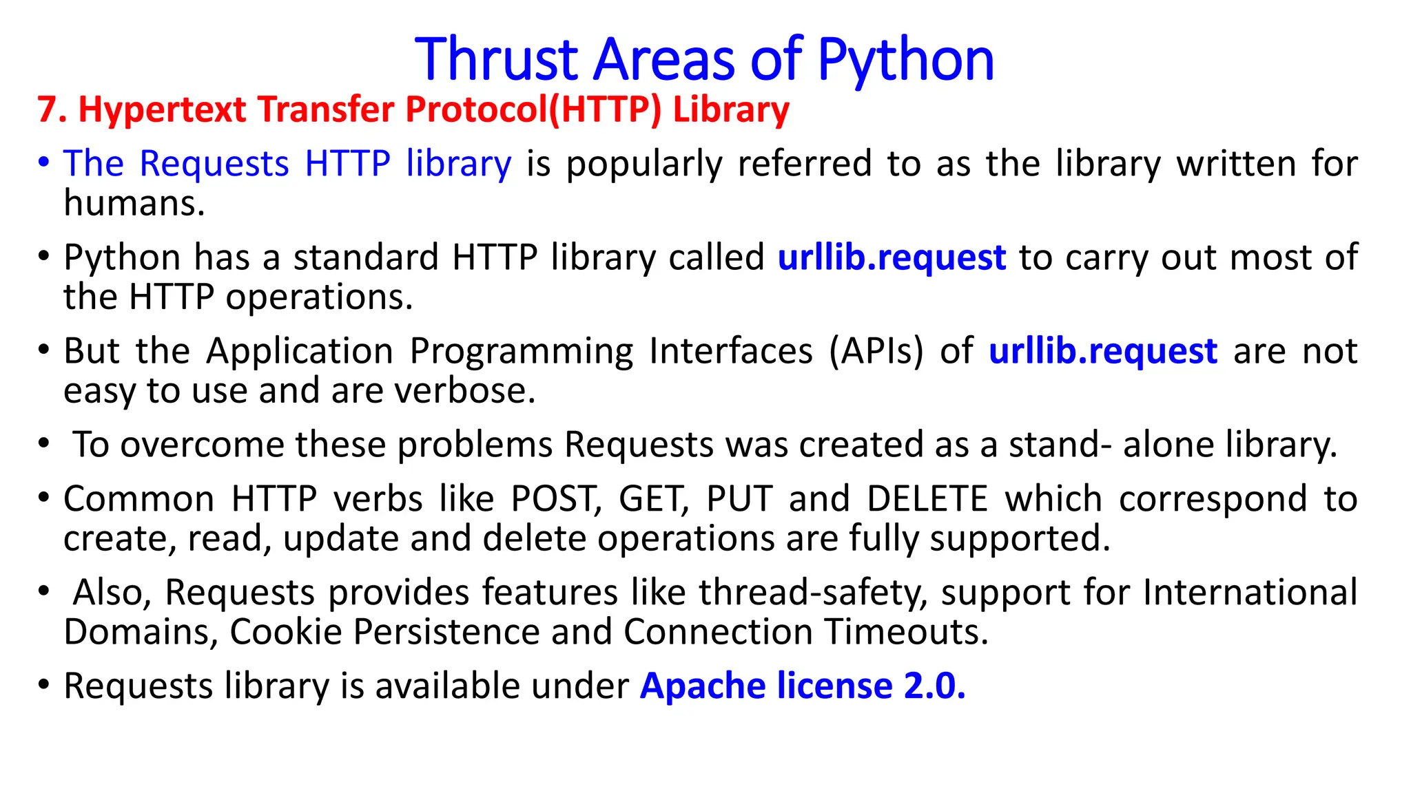 Thrust Areas of Python
7. Hypertext Transfer Protocol(HTTP) Library
• The Requests HTTP library is popularly referred to as the library written for
humans.
• Python has a standard HTTP library called urllib.request to carry out most of
the HTTP operations.
• But the Application Programming Interfaces (APIs) of urllib.request are not
easy to use and are verbose.
• To overcome these problems Requests was created as a stand- alone library.
• Common HTTP verbs like POST, GET, PUT and DELETE which correspond to
create, read, update and delete operations are fully supported.
• Also, Requests provides features like thread-safety, support for International
Domains, Cookie Persistence and Connection Timeouts.
• Requests library is available under Apache license 2.0.
 