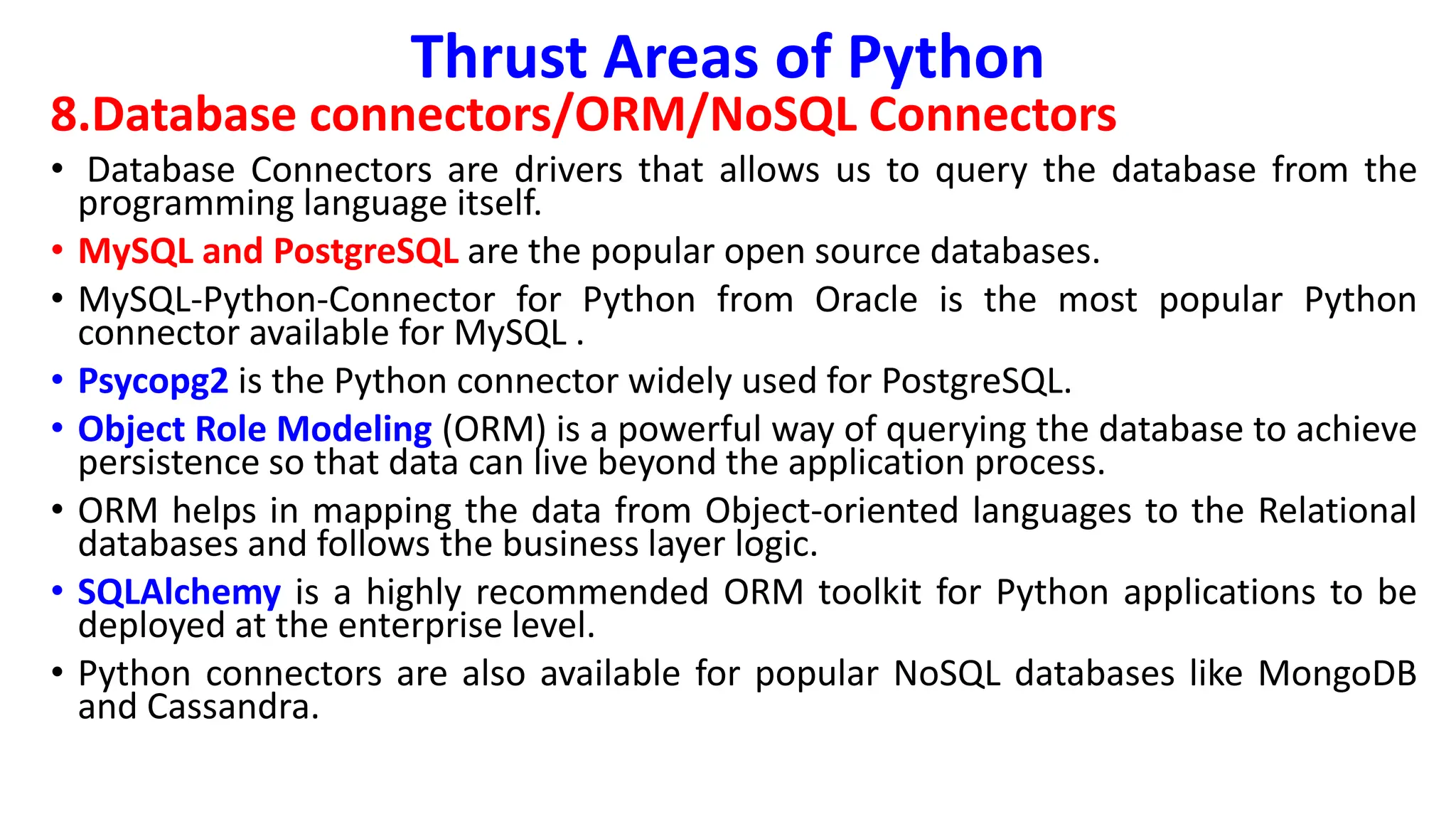 Thrust Areas of Python
8.Database connectors/ORM/NoSQL Connectors
• Database Connectors are drivers that allows us to query the database from the
programming language itself.
• MySQL and PostgreSQL are the popular open source databases.
• MySQL-Python-Connector for Python from Oracle is the most popular Python
connector available for MySQL .
• Psycopg2 is the Python connector widely used for PostgreSQL.
• Object Role Modeling (ORM) is a powerful way of querying the database to achieve
persistence so that data can live beyond the application process.
• ORM helps in mapping the data from Object-oriented languages to the Relational
databases and follows the business layer logic.
• SQLAlchemy is a highly recommended ORM toolkit for Python applications to be
deployed at the enterprise level.
• Python connectors are also available for popular NoSQL databases like MongoDB
and Cassandra.
 