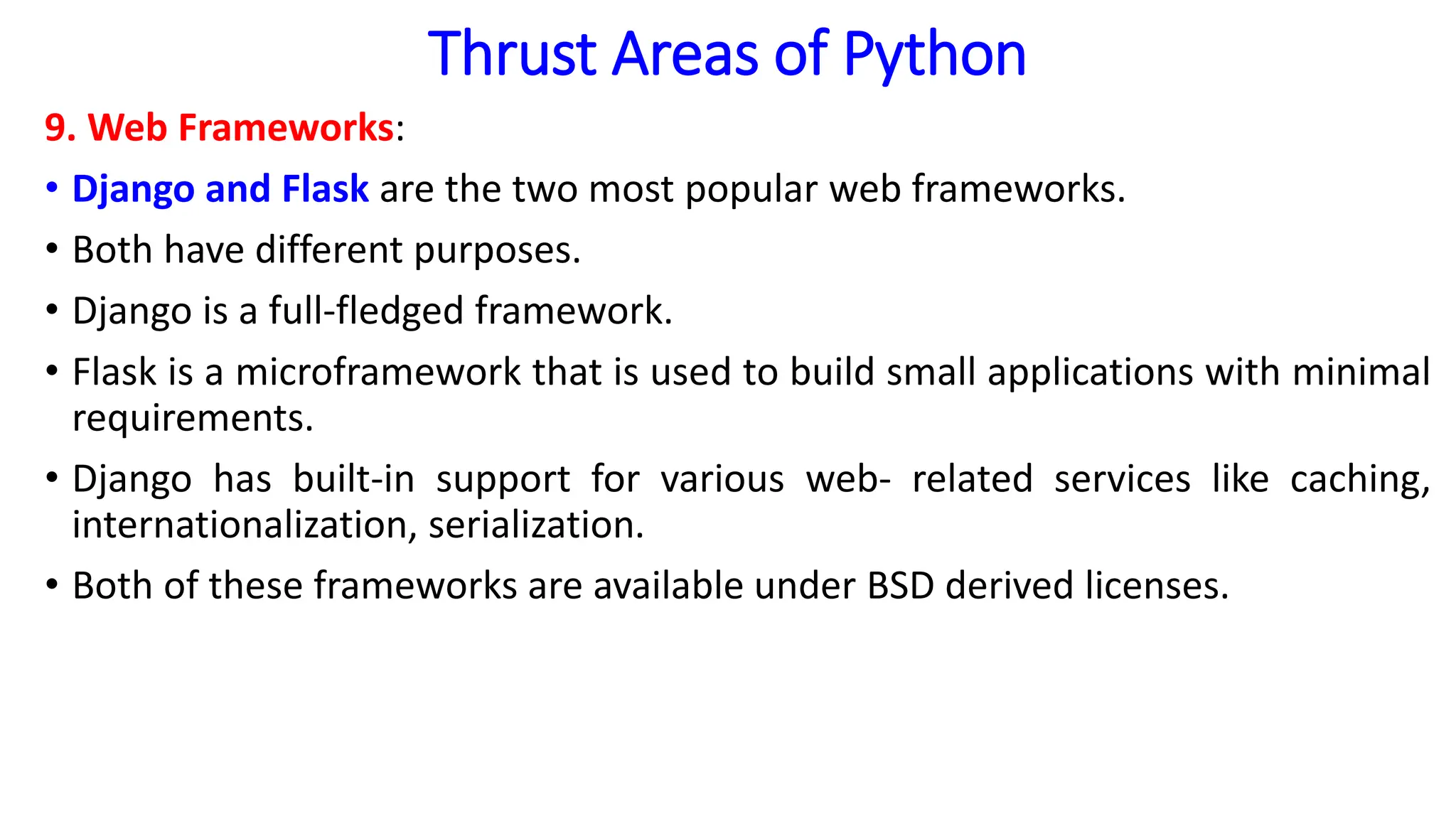 Thrust Areas of Python
9. Web Frameworks:
• Django and Flask are the two most popular web frameworks.
• Both have different purposes.
• Django is a full-fledged framework.
• Flask is a microframework that is used to build small applications with minimal
requirements.
• Django has built-in support for various web- related services like caching,
internationalization, serialization.
• Both of these frameworks are available under BSD derived licenses.
 