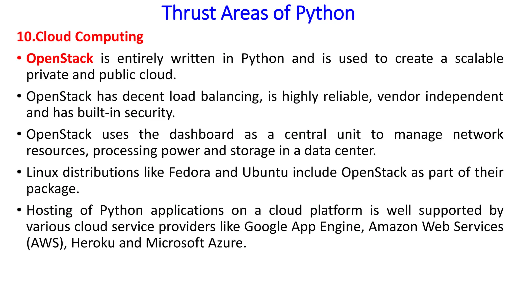 Thrust Areas of Python
10.Cloud Computing
• OpenStack is entirely written in Python and is used to create a scalable
private and public cloud.
• OpenStack has decent load balancing, is highly reliable, vendor independent
and has built-in security.
• OpenStack uses the dashboard as a central unit to manage network
resources, processing power and storage in a data center.
• Linux distributions like Fedora and Ubuntu include OpenStack as part of their
package.
• Hosting of Python applications on a cloud platform is well supported by
various cloud service providers like Google App Engine, Amazon Web Services
(AWS), Heroku and Microsoft Azure.
 