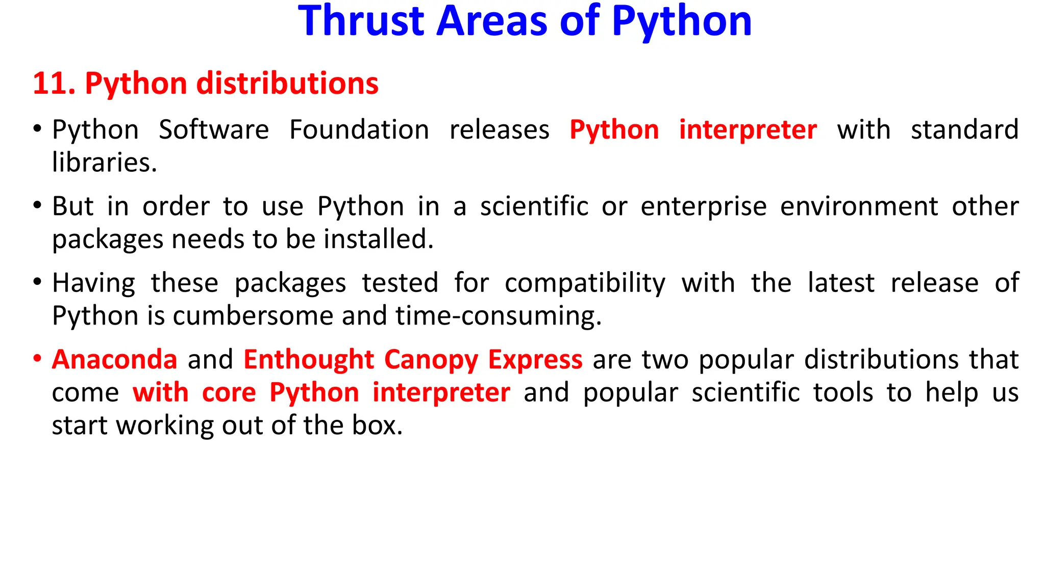 Thrust Areas of Python
11. Python distributions
• Python Software Foundation releases Python interpreter with standard
libraries.
• But in order to use Python in a scientific or enterprise environment other
packages needs to be installed.
• Having these packages tested for compatibility with the latest release of
Python is cumbersome and time-consuming.
• Anaconda and Enthought Canopy Express are two popular distributions that
come with core Python interpreter and popular scientific tools to help us
start working out of the box.
 
