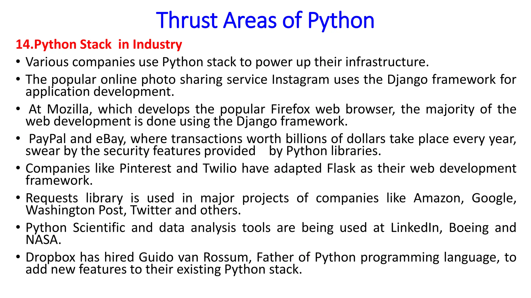 Thrust Areas of Python
14.Python Stack in Industry
• Various companies use Python stack to power up their infrastructure.
• The popular online photo sharing service Instagram uses the Django framework for
application development.
• At Mozilla, which develops the popular Firefox web browser, the majority of the
web development is done using the Django framework.
• PayPal and eBay, where transactions worth billions of dollars take place every year,
swear by the security features provided by Python libraries.
• Companies like Pinterest and Twilio have adapted Flask as their web development
framework.
• Requests library is used in major projects of companies like Amazon, Google,
Washington Post, Twitter and others.
• Python Scientific and data analysis tools are being used at LinkedIn, Boeing and
NASA.
• Dropbox has hired Guido van Rossum, Father of Python programming language, to
add new features to their existing Python stack.
 