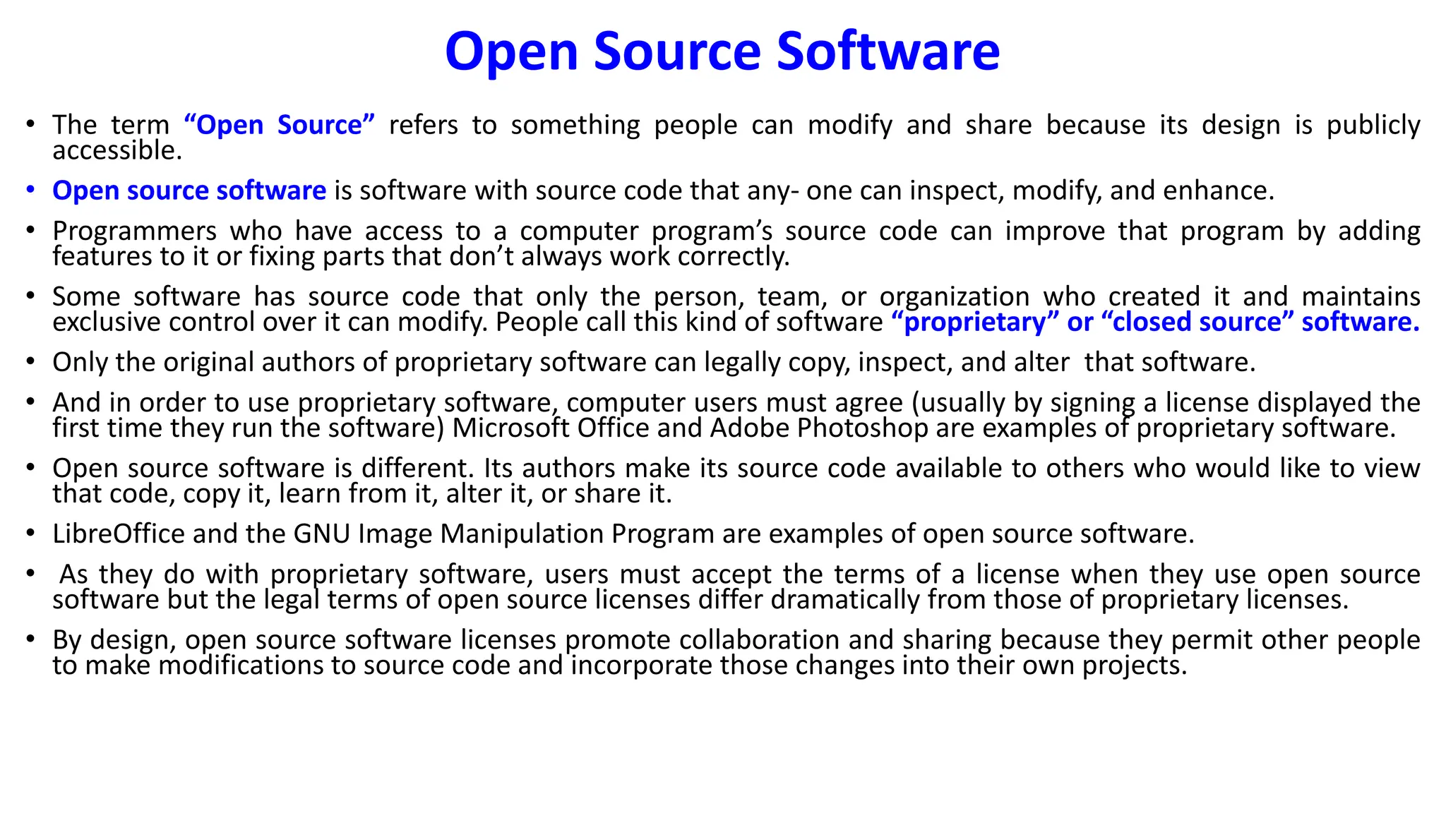 Open Source Software
• The term “Open Source” refers to something people can modify and share because its design is publicly
accessible.
• Open source software is software with source code that any- one can inspect, modify, and enhance.
• Programmers who have access to a computer program’s source code can improve that program by adding
features to it or fixing parts that don’t always work correctly.
• Some software has source code that only the person, team, or organization who created it and maintains
exclusive control over it can modify. People call this kind of software “proprietary” or “closed source” software.
• Only the original authors of proprietary software can legally copy, inspect, and alter that software.
• And in order to use proprietary software, computer users must agree (usually by signing a license displayed the
first time they run the software) Microsoft Office and Adobe Photoshop are examples of proprietary software.
• Open source software is different. Its authors make its source code available to others who would like to view
that code, copy it, learn from it, alter it, or share it.
• LibreOffice and the GNU Image Manipulation Program are examples of open source software.
• As they do with proprietary software, users must accept the terms of a license when they use open source
software but the legal terms of open source licenses differ dramatically from those of proprietary licenses.
• By design, open source software licenses promote collaboration and sharing because they permit other people
to make modifications to source code and incorporate those changes into their own projects.
 