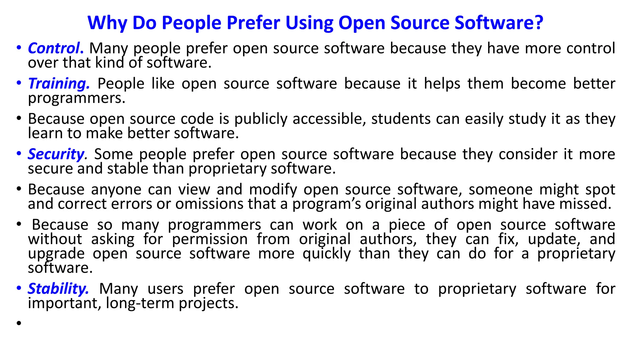 Why Do People Prefer Using Open Source Software?
• Control. Many people prefer open source software because they have more control
over that kind of software.
• Training. People like open source software because it helps them become better
programmers.
• Because open source code is publicly accessible, students can easily study it as they
learn to make better software.
• Security. Some people prefer open source software because they consider it more
secure and stable than proprietary software.
• Because anyone can view and modify open source software, someone might spot
and correct errors or omissions that a program’s original authors might have missed.
• Because so many programmers can work on a piece of open source software
without asking for permission from original authors, they can fix, update, and
upgrade open source software more quickly than they can do for a proprietary
software.
• Stability. Many users prefer open source software to proprietary software for
important, long-term projects.
•
 