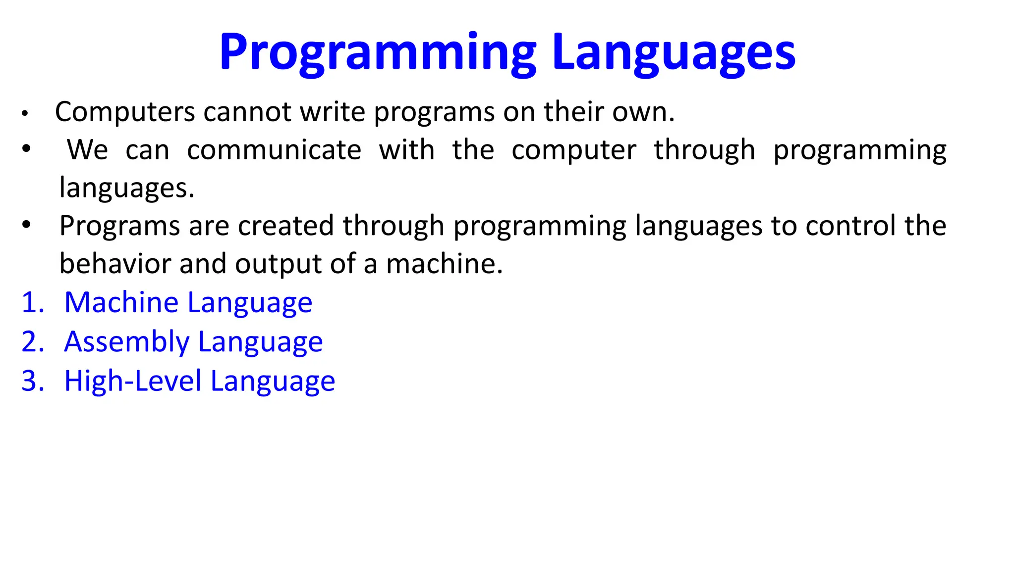 Programming Languages
• Computers cannot write programs on their own.
• We can communicate with the computer through programming
languages.
• Programs are created through programming languages to control the
behavior and output of a machine.
1. Machine Language
2. Assembly Language
3. High-Level Language
 