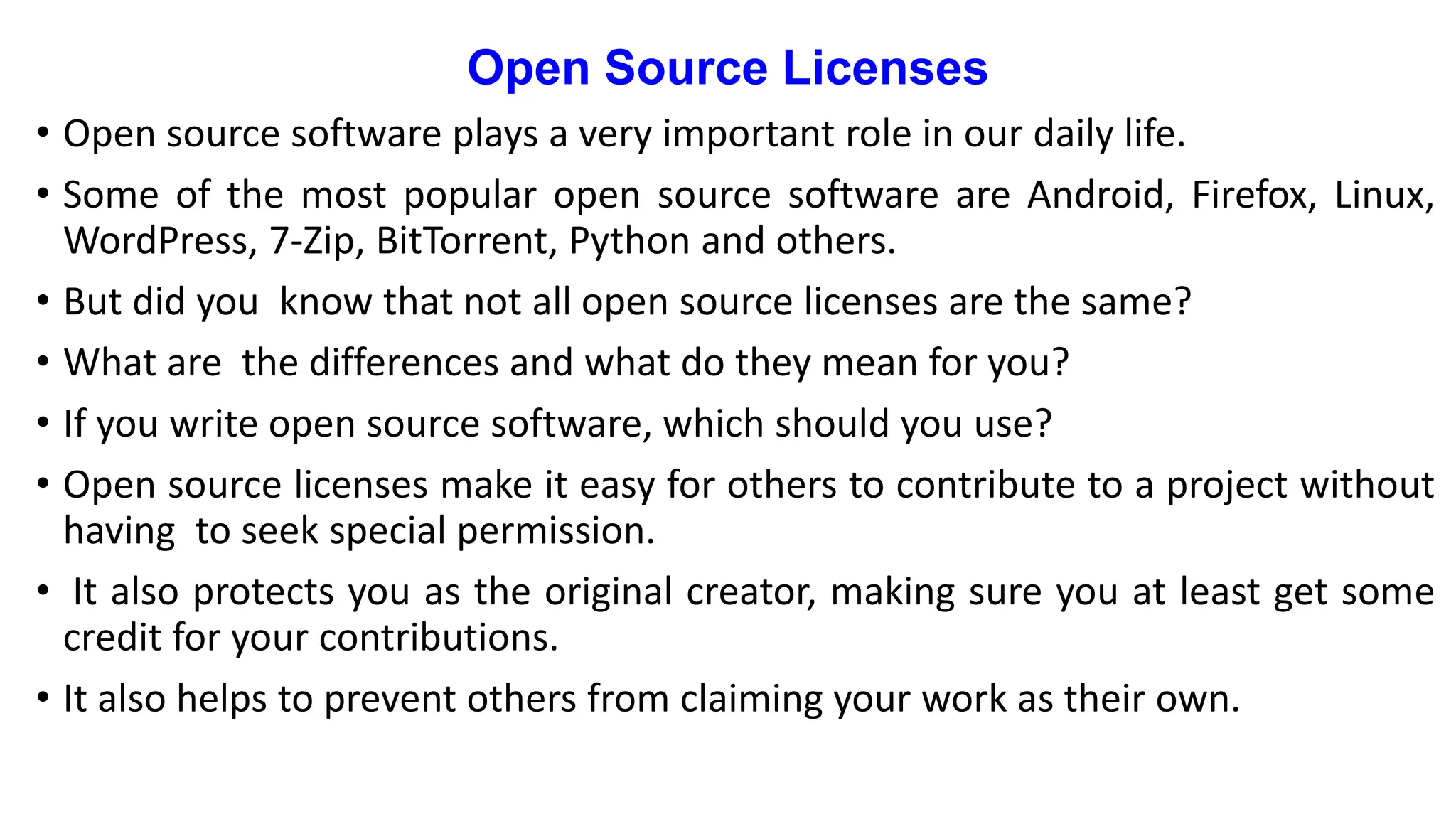 Open Source Licenses
• Open source software plays a very important role in our daily life.
• Some of the most popular open source software are Android, Firefox, Linux,
WordPress, 7-Zip, BitTorrent, Python and others.
• But did you know that not all open source licenses are the same?
• What are the differences and what do they mean for you?
• If you write open source software, which should you use?
• Open source licenses make it easy for others to contribute to a project without
having to seek special permission.
• It also protects you as the original creator, making sure you at least get some
credit for your contributions.
• It also helps to prevent others from claiming your work as their own.
 