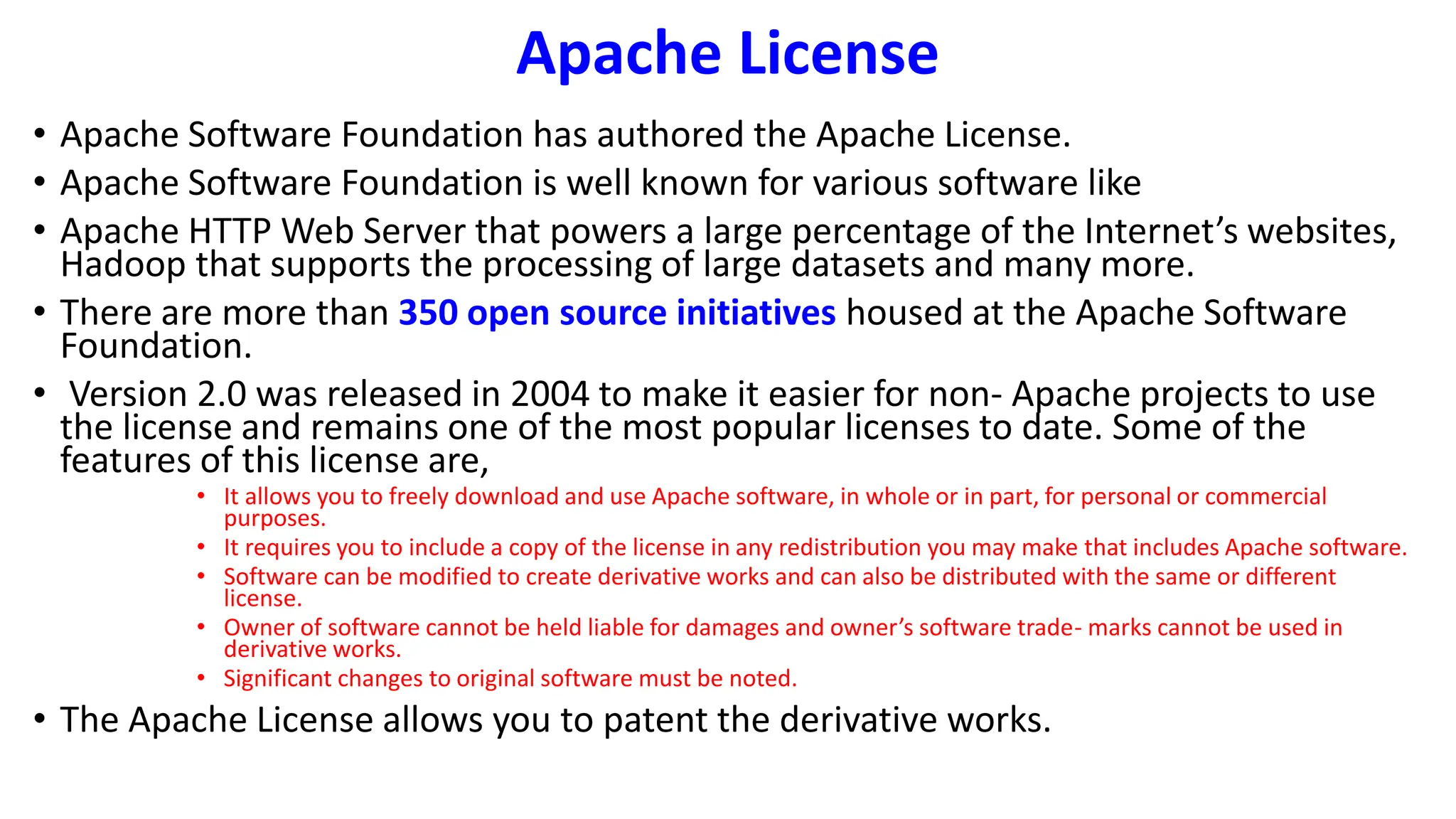 Apache License
• Apache Software Foundation has authored the Apache License.
• Apache Software Foundation is well known for various software like
• Apache HTTP Web Server that powers a large percentage of the Internet’s websites,
Hadoop that supports the processing of large datasets and many more.
• There are more than 350 open source initiatives housed at the Apache Software
Foundation.
• Version 2.0 was released in 2004 to make it easier for non- Apache projects to use
the license and remains one of the most popular licenses to date. Some of the
features of this license are,
• It allows you to freely download and use Apache software, in whole or in part, for personal or commercial
purposes.
• It requires you to include a copy of the license in any redistribution you may make that includes Apache software.
• Software can be modified to create derivative works and can also be distributed with the same or different
license.
• Owner of software cannot be held liable for damages and owner’s software trade- marks cannot be used in
derivative works.
• Significant changes to original software must be noted.
• The Apache License allows you to patent the derivative works.
 
