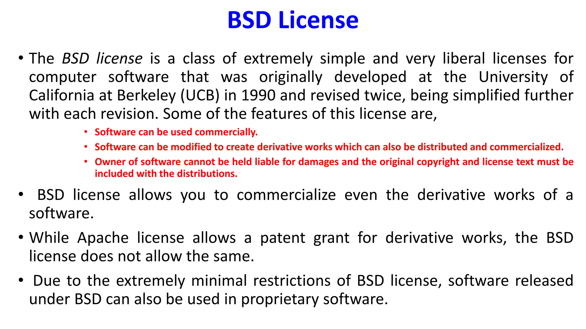 BSD License
• The BSD license is a class of extremely simple and very liberal licenses for
computer software that was originally developed at the University of
California at Berkeley (UCB) in 1990 and revised twice, being simplified further
with each revision. Some of the features of this license are,
• Software can be used commercially.
• Software can be modified to create derivative works which can also be distributed and commercialized.
• Owner of software cannot be held liable for damages and the original copyright and license text must be
included with the distributions.
• BSD license allows you to commercialize even the derivative works of a
software.
• While Apache license allows a patent grant for derivative works, the BSD
license does not allow the same.
• Due to the extremely minimal restrictions of BSD license, software released
under BSD can also be used in proprietary software.
 
