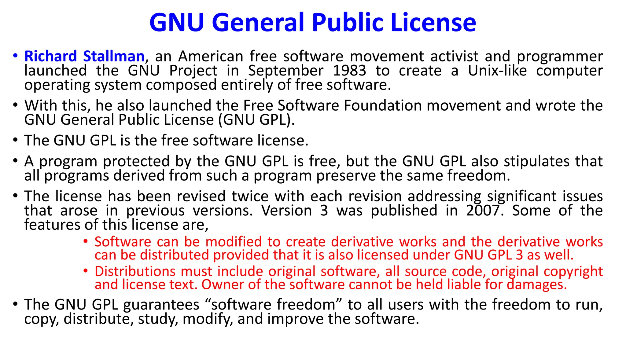 GNU General Public License
• Richard Stallman, an American free software movement activist and programmer
launched the GNU Project in September 1983 to create a Unix-like computer
operating system composed entirely of free software.
• With this, he also launched the Free Software Foundation movement and wrote the
GNU General Public License (GNU GPL).
• The GNU GPL is the free software license.
• A program protected by the GNU GPL is free, but the GNU GPL also stipulates that
all programs derived from such a program preserve the same freedom.
• The license has been revised twice with each revision addressing significant issues
that arose in previous versions. Version 3 was published in 2007. Some of the
features of this license are,
• Software can be modified to create derivative works and the derivative works
can be distributed provided that it is also licensed under GNU GPL 3 as well.
• Distributions must include original software, all source code, original copyright
and license text. Owner of the software cannot be held liable for damages.
• The GNU GPL guarantees “software freedom” to all users with the freedom to run,
copy, distribute, study, modify, and improve the software.
 