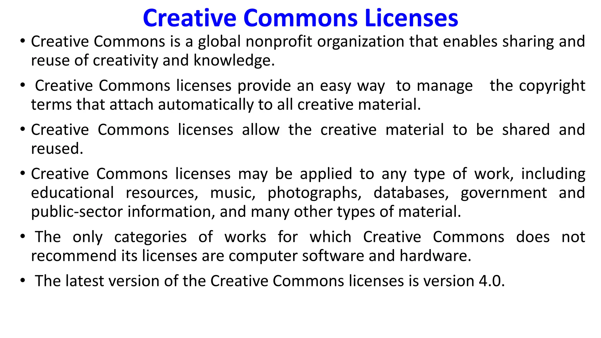 Creative Commons Licenses
• Creative Commons is a global nonprofit organization that enables sharing and
reuse of creativity and knowledge.
• Creative Commons licenses provide an easy way to manage the copyright
terms that attach automatically to all creative material.
• Creative Commons licenses allow the creative material to be shared and
reused.
• Creative Commons licenses may be applied to any type of work, including
educational resources, music, photographs, databases, government and
public-sector information, and many other types of material.
• The only categories of works for which Creative Commons does not
recommend its licenses are computer software and hardware.
• The latest version of the Creative Commons licenses is version 4.0.
 