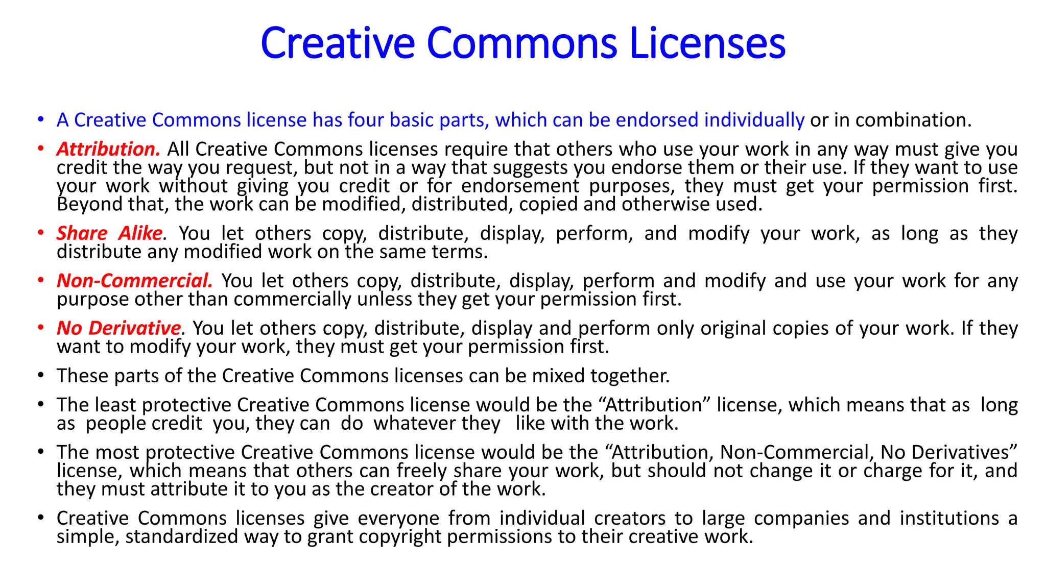 Creative Commons Licenses
• A Creative Commons license has four basic parts, which can be endorsed individually or in combination.
• Attribution. All Creative Commons licenses require that others who use your work in any way must give you
credit the way you request, but not in a way that suggests you endorse them or their use. If they want to use
your work without giving you credit or for endorsement purposes, they must get your permission first.
Beyond that, the work can be modified, distributed, copied and otherwise used.
• Share Alike. You let others copy, distribute, display, perform, and modify your work, as long as they
distribute any modified work on the same terms.
• Non-Commercial. You let others copy, distribute, display, perform and modify and use your work for any
purpose other than commercially unless they get your permission first.
• No Derivative. You let others copy, distribute, display and perform only original copies of your work. If they
want to modify your work, they must get your permission first.
• These parts of the Creative Commons licenses can be mixed together.
• The least protective Creative Commons license would be the “Attribution” license, which means that as long
as people credit you, they can do whatever they like with the work.
• The most protective Creative Commons license would be the “Attribution, Non-Commercial, No Derivatives”
license, which means that others can freely share your work, but should not change it or charge for it, and
they must attribute it to you as the creator of the work.
• Creative Commons licenses give everyone from individual creators to large companies and institutions a
simple, standardized way to grant copyright permissions to their creative work.
 
