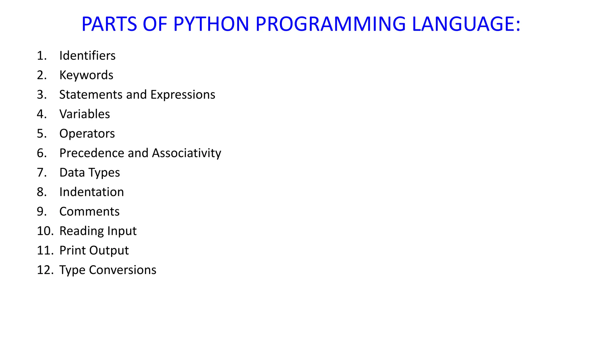 PARTS OF PYTHON PROGRAMMING LANGUAGE:
1. Identifiers
2. Keywords
3. Statements and Expressions
4. Variables
5. Operators
6. Precedence and Associativity
7. Data Types
8. Indentation
9. Comments
10. Reading Input
11. Print Output
12. Type Conversions
 