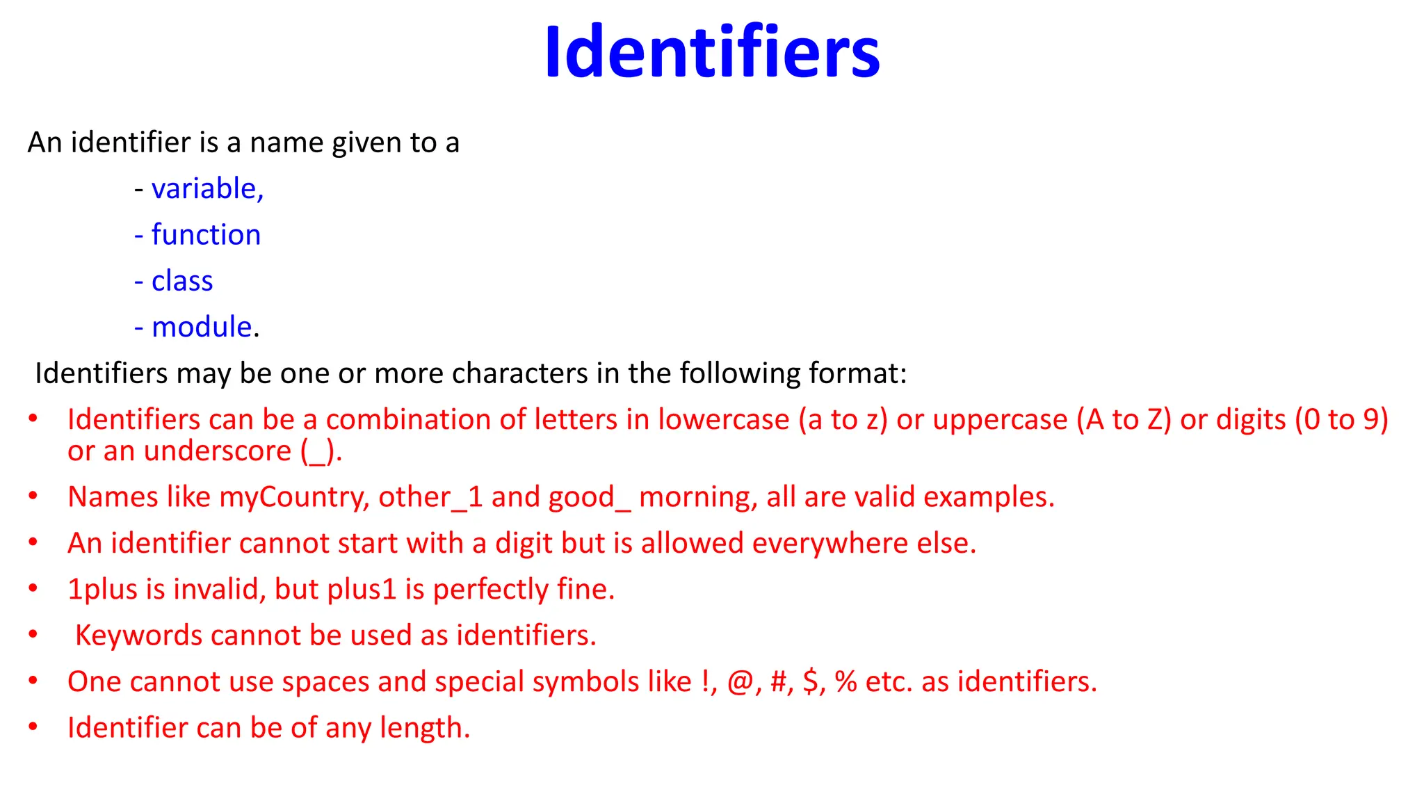 Identifiers
An identifier is a name given to a
- variable,
- function
- class
- module.
Identifiers may be one or more characters in the following format:
• Identifiers can be a combination of letters in lowercase (a to z) or uppercase (A to Z) or digits (0 to 9)
or an underscore (_).
• Names like myCountry, other_1 and good_ morning, all are valid examples.
• An identifier cannot start with a digit but is allowed everywhere else.
• 1plus is invalid, but plus1 is perfectly fine.
• Keywords cannot be used as identifiers.
• One cannot use spaces and special symbols like !, @, #, $, % etc. as identifiers.
• Identifier can be of any length.
 