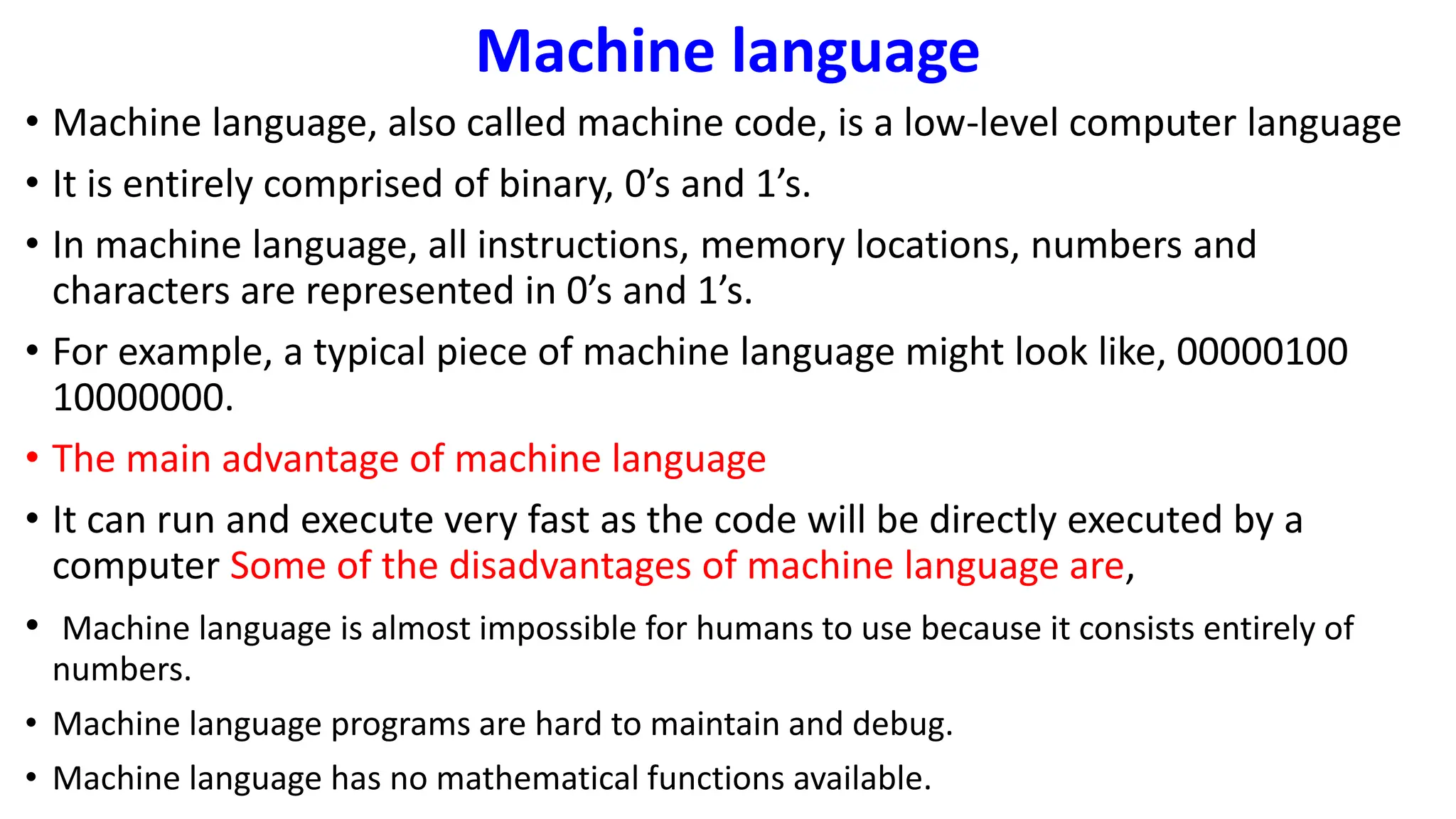 Machine language
• Machine language, also called machine code, is a low-level computer language
• It is entirely comprised of binary, 0’s and 1’s.
• In machine language, all instructions, memory locations, numbers and
characters are represented in 0’s and 1’s.
• For example, a typical piece of machine language might look like, 00000100
10000000.
• The main advantage of machine language
• It can run and execute very fast as the code will be directly executed by a
computer Some of the disadvantages of machine language are,
• Machine language is almost impossible for humans to use because it consists entirely of
numbers.
• Machine language programs are hard to maintain and debug.
• Machine language has no mathematical functions available.
 