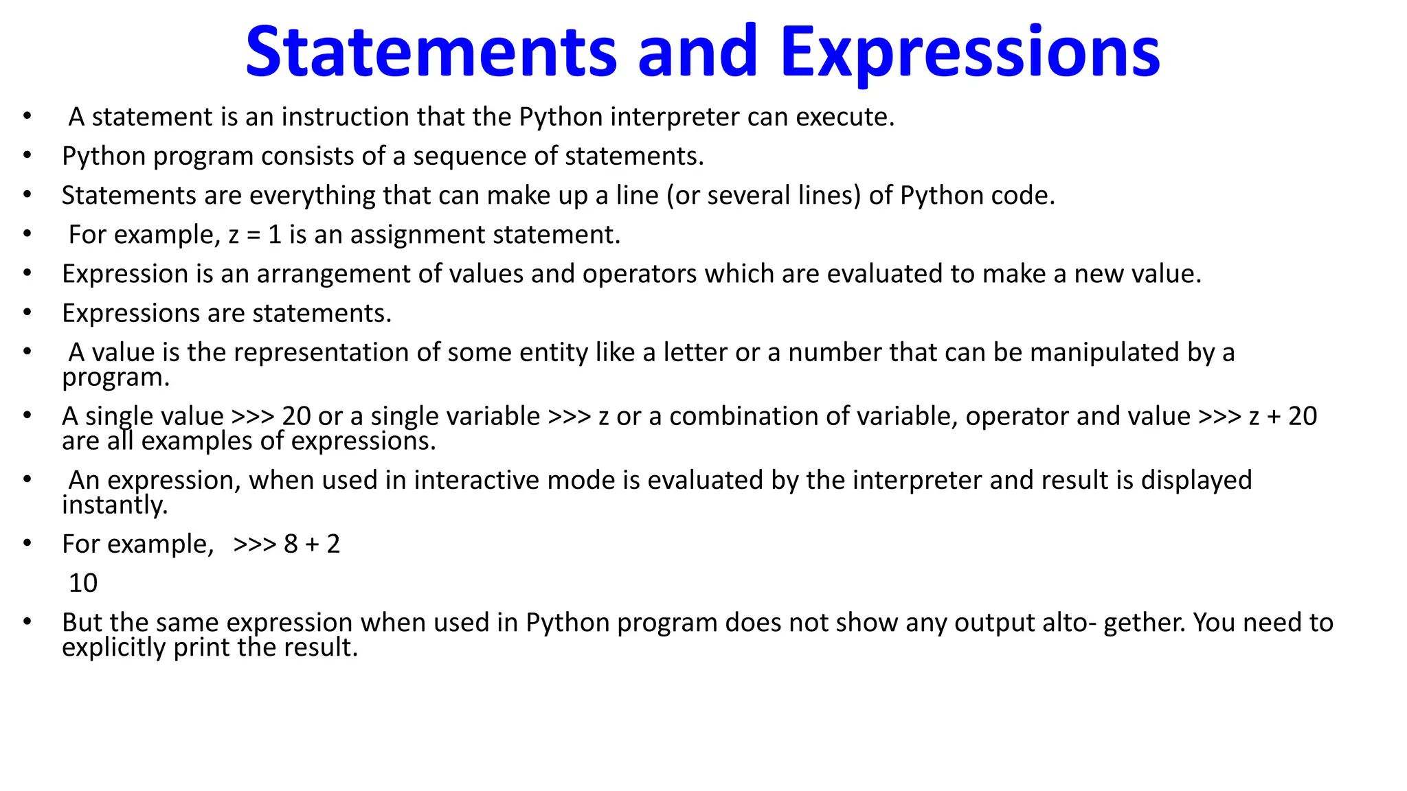 Statements and Expressions
• A statement is an instruction that the Python interpreter can execute.
• Python program consists of a sequence of statements.
• Statements are everything that can make up a line (or several lines) of Python code.
• For example, z = 1 is an assignment statement.
• Expression is an arrangement of values and operators which are evaluated to make a new value.
• Expressions are statements.
• A value is the representation of some entity like a letter or a number that can be manipulated by a
program.
• A single value >>> 20 or a single variable >>> z or a combination of variable, operator and value >>> z + 20
are all examples of expressions.
• An expression, when used in interactive mode is evaluated by the interpreter and result is displayed
instantly.
• For example, >>> 8 + 2
10
• But the same expression when used in Python program does not show any output alto- gether. You need to
explicitly print the result.
 