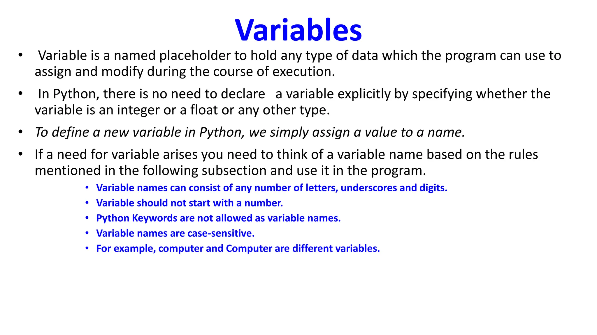 Variables
• Variable is a named placeholder to hold any type of data which the program can use to
assign and modify during the course of execution.
• In Python, there is no need to declare a variable explicitly by specifying whether the
variable is an integer or a float or any other type.
• To define a new variable in Python, we simply assign a value to a name.
• If a need for variable arises you need to think of a variable name based on the rules
mentioned in the following subsection and use it in the program.
• Variable names can consist of any number of letters, underscores and digits.
• Variable should not start with a number.
• Python Keywords are not allowed as variable names.
• Variable names are case-sensitive.
• For example, computer and Computer are different variables.
 
