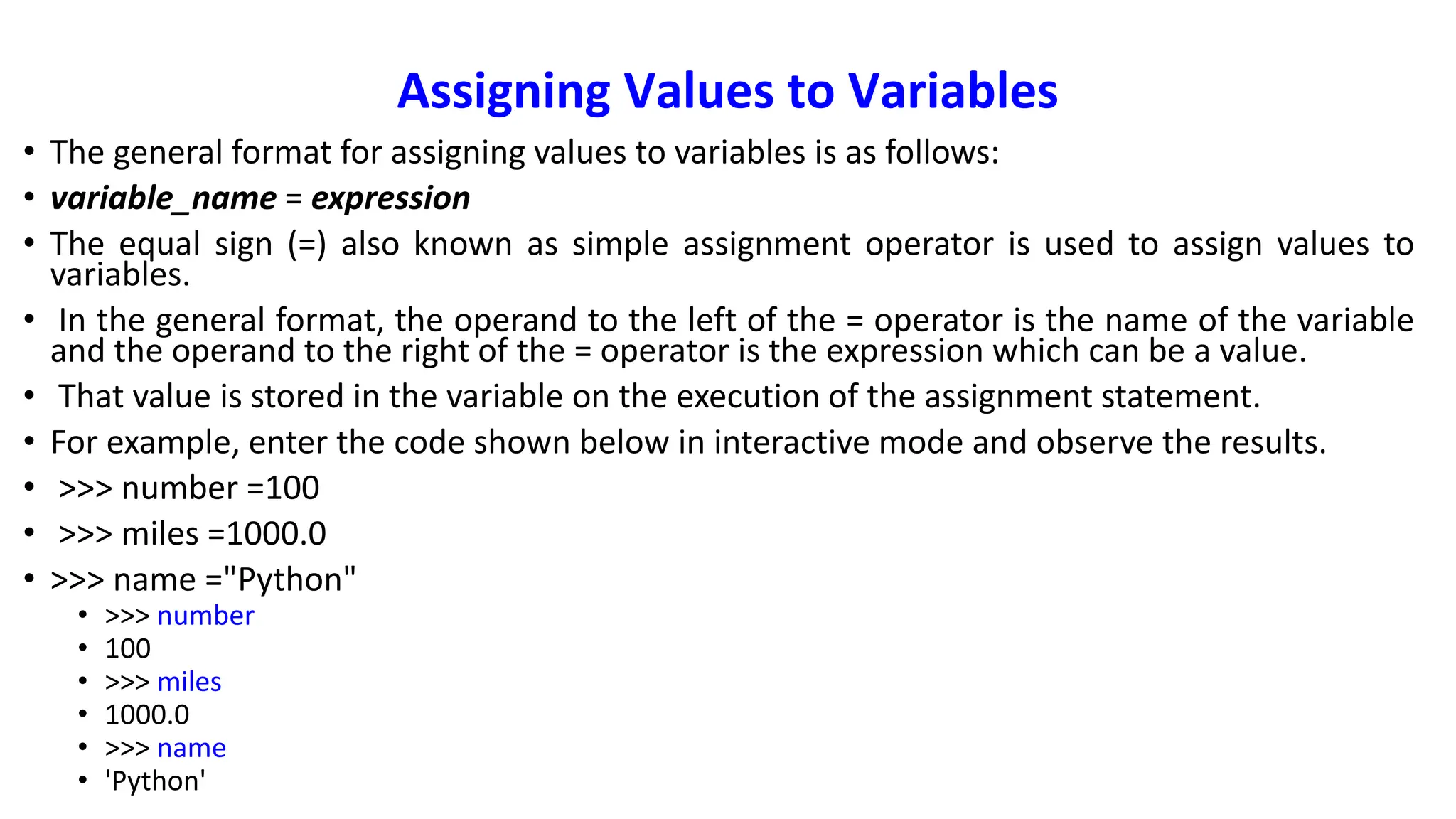 Assigning Values to Variables
• The general format for assigning values to variables is as follows:
• variable_name = expression
• The equal sign (=) also known as simple assignment operator is used to assign values to
variables.
• In the general format, the operand to the left of the = operator is the name of the variable
and the operand to the right of the = operator is the expression which can be a value.
• That value is stored in the variable on the execution of the assignment statement.
• For example, enter the code shown below in interactive mode and observe the results.
• >>> number =100
• >>> miles =1000.0
• >>> name ="Python"
• >>> number
• 100
• >>> miles
• 1000.0
• >>> name
• 'Python'
 