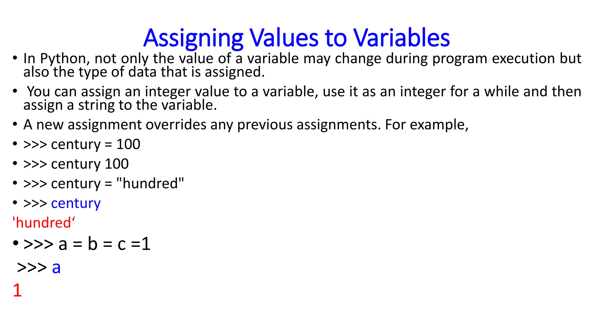 Assigning Values to Variables
• In Python, not only the value of a variable may change during program execution but
also the type of data that is assigned.
• You can assign an integer value to a variable, use it as an integer for a while and then
assign a string to the variable.
• A new assignment overrides any previous assignments. For example,
• >>> century = 100
• >>> century 100
• >>> century = "hundred"
• >>> century
'hundred‘
• >>> a = b = c =1
>>> a
1
 