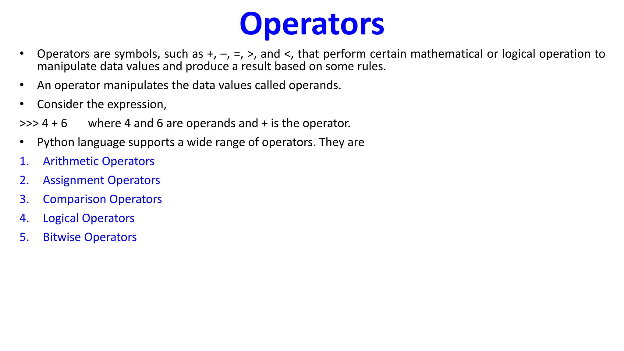 Operators
• Operators are symbols, such as +, –, =, >, and <, that perform certain mathematical or logical operation to
manipulate data values and produce a result based on some rules.
• An operator manipulates the data values called operands.
• Consider the expression,
>>> 4 + 6 where 4 and 6 are operands and + is the operator.
• Python language supports a wide range of operators. They are
1. Arithmetic Operators
2. Assignment Operators
3. Comparison Operators
4. Logical Operators
5. Bitwise Operators
 