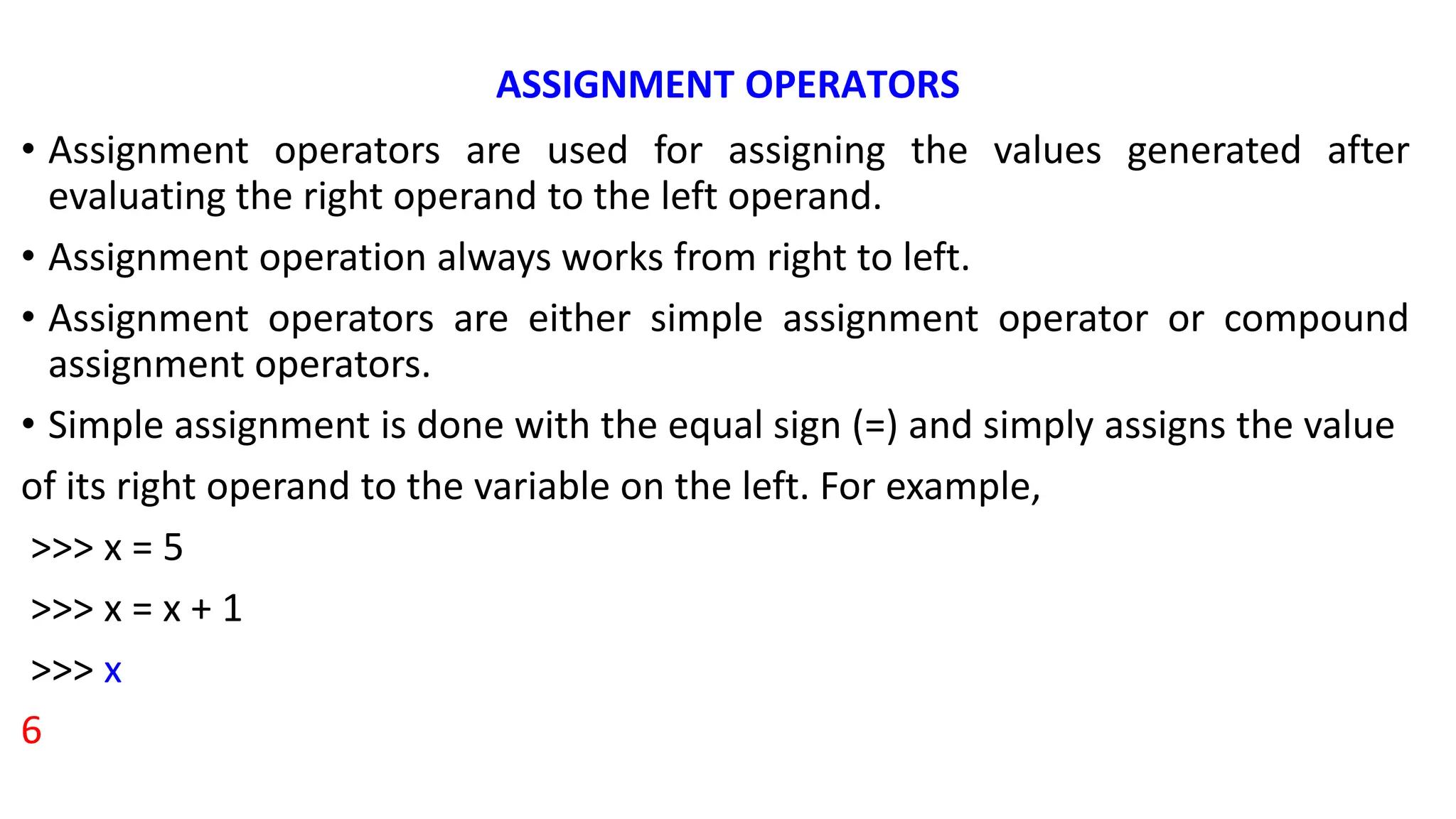 ASSIGNMENT OPERATORS
• Assignment operators are used for assigning the values generated after
evaluating the right operand to the left operand.
• Assignment operation always works from right to left.
• Assignment operators are either simple assignment operator or compound
assignment operators.
• Simple assignment is done with the equal sign (=) and simply assigns the value
of its right operand to the variable on the left. For example,
>>> x = 5
>>> x = x + 1
>>> x
6
 